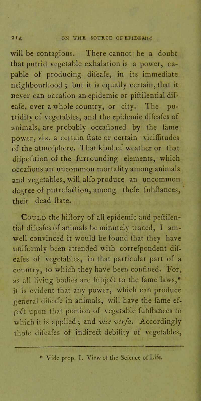 will be contagious. There cannot be a doubt that putrid vegetable exhalation is a power, ca- pable of producing difeafe, in its immediate neighbourhood ; but it is equally certain, that it never can occalion an epidemic or piftilential dif- eafe, over a whole country, or city. The pu- tridity of vegetables, and the epidemic difeafes of animals, are probably occafioned by the fame power, viz. a certain ftate or certain viciflitudes of the atmofphere. That kind of weather or that difpofition of the furrounding elements, which occafions an uncommon mortality among animals and vegetables, will alfo produce an uncommon degree of putrefaction, among thefe fubftances, their dead ftate. Could the hiftory of all epidemic and peftilen- tial difeafes of animals be minutely traced, I am- ■well convinced it would be found that they have uniformly been attended with correfpondent dif- eafes of vegetables, in that particular part of a country, to which they have been confined. For, v.? all living bodies are fubject to the fame laws,* it is evident that any power, which can produce general difeafe in animals, will have the fame ef- fect upon that portion of vegetable fubftances to which it is applied ; and vice verfa. Accordingly thofe difeafes of indirect debility of vegetables, * Vide prop. I. View of the Science of Life.