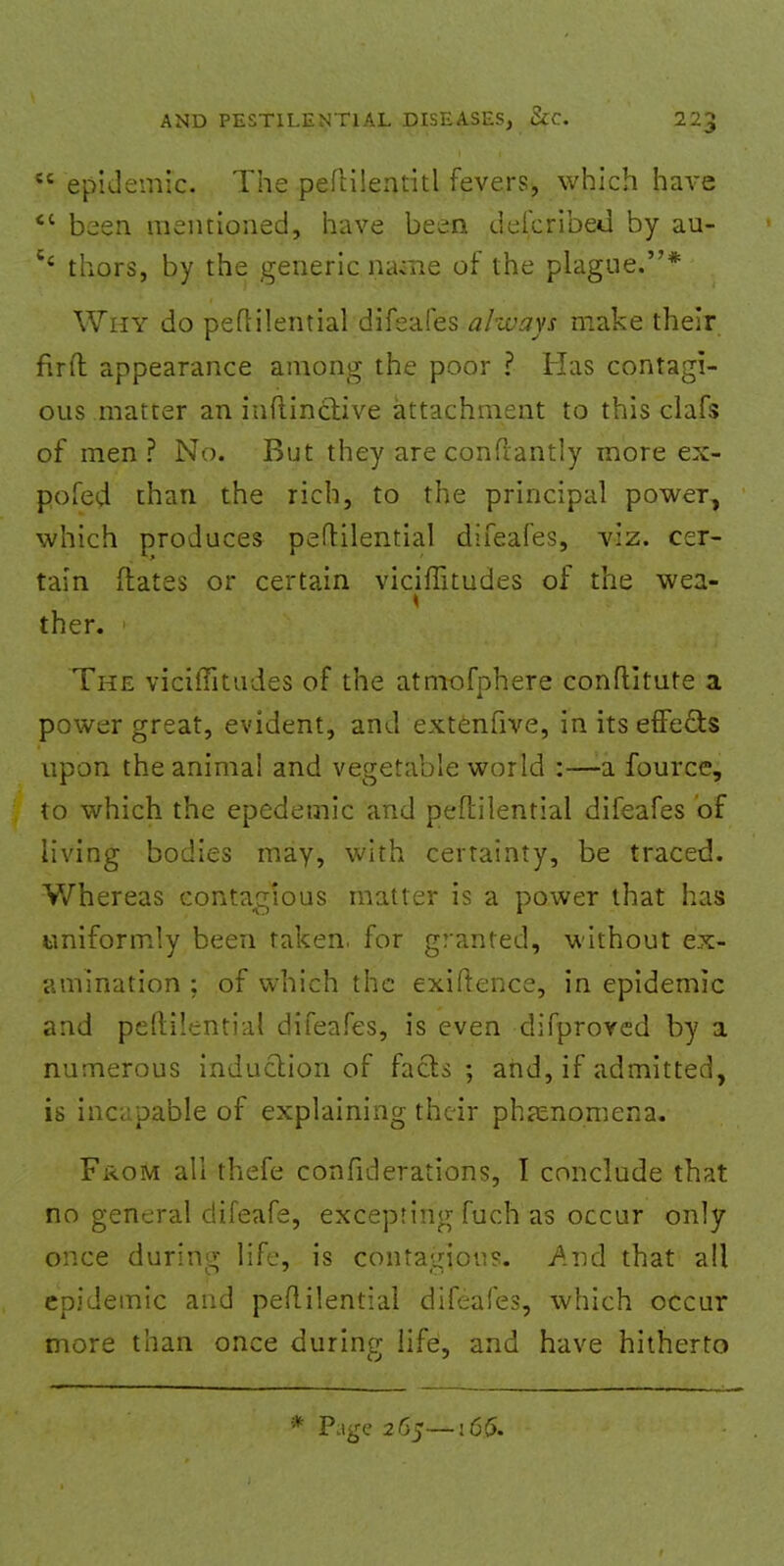 epidemic. The peflilentitl fevers, which have  been mentioned, have been deicribeil by au- c' thors, by the generic name of the plague.* Why do peflilential difeafes always make their fir ft appearance among the poor ? Has contagi- ous matter an inftinctive attachment to this clafs of men? No. But they are conflantly more ex- pofed than the rich, to the principal power, which produces peflilential difeafes, viz. cer- tain dates or certain viciffitudes of the wea- ther. The viciffitudes of the atmofphere conflitute a power great, evident, and extenfive, in its effects upon the animal and vegetable world :—-a fource, to which the epedemic and peflilential difeafes of living bodies may, with certainty, be traced. Whereas contagious matter is a power that has uniformly been taken, for granted, without ex- amination ; of which the exigence, in epidemic and peflilential difeafes, is even difproved by a numerous induction of facts ; and, if admitted, is incapable of explaining their phenomena. From all thefe confiderations, I conclude that no general difeafe, excepting fuch as occur only once during life, is contagious. And that all epidemic and peflilential difeafes, which occur more than once during life, and have hitherto * Page 2 65—j 6(5.