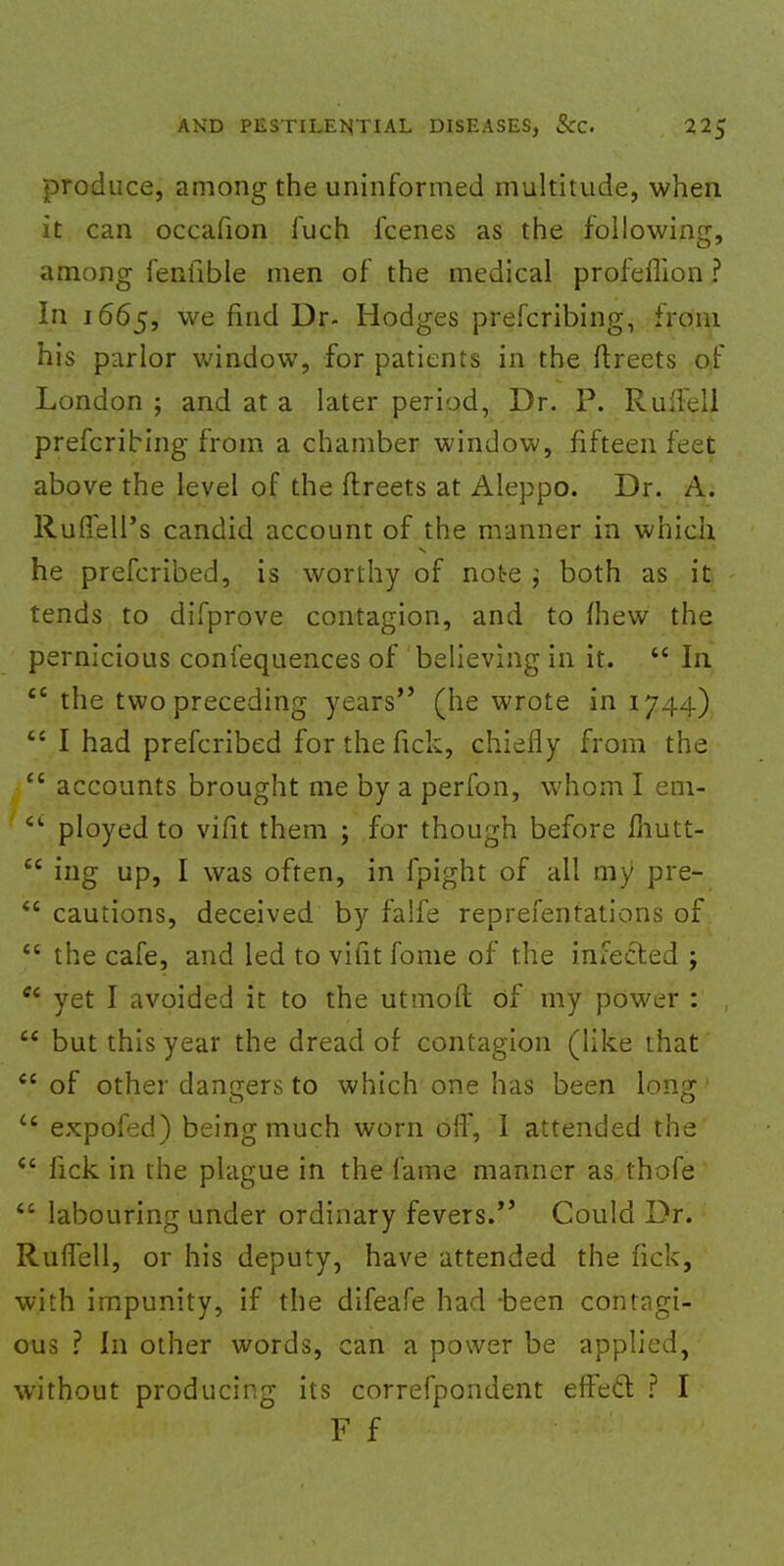 produce, among the uninformed multitude, when it can occafion fuch fcenes as the following, among fenfible men of the medical profeflion ? In 1665, we fiIlcl Dr. Hodges prefcribing, from his parlor window, for patients in the ftreets of London ; and at a later period, Dr. P. Rulfell prefcribing from a chamber window, fifteen feet above the level of the ftreets at Aleppo. Dr. A. RuflelPs candid account of the manner in which he prefcribed, is worthy of note j both as it tends to difprove contagion, and to fhew the pernicious confequences of believing in it.  In 46 the two preceding years*' (he wrote in 1744) <c I had prefcribed for the fick, chiefly from the i accounts brought me by a perfon, whom I em- 6i ployed to vifit them ; for though before ihutt-  ing up, I was often, in fpight of all my pre-  cautions, deceived by falfe reprefentations of  the cafe, and led to vifit fome of the infected ;  yet I avoided it to the utmoft of my power : ,  but this year the dread of contagion (like that  of other dangers to which one has been long u expofed) being much worn off, 1 attended the <c fick in the plague in the fame manner as thofe  labouring under ordinary fevers. Could Dr. Ruffell, or his deputy, have attended the fick, with impunity, if the difeafe had -been contagi- ous ? In other words, can a power be applied, without producing its correfpondent effect ? I F f