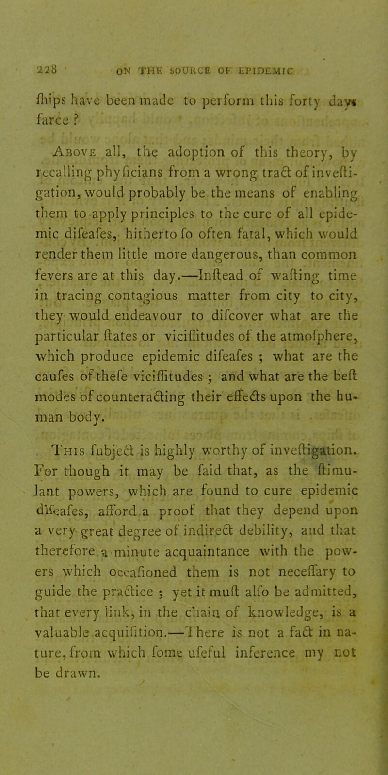 mips have been made to perform this forty day* farce ? Above all, the adoption of this theory, by recalling phyficians from a wrong tract of invefti- gation, would probably be the means of enabling them to apply principles to the cure of all epide- mic difeafes, hitherto fo often fatal, which would render them little more dangerous, than common fevers are at this day.—Inftead of wafting time in tracing contagious matter from city to city, they would endeavour to difcover what are the particular ftates or viciflitudes of the atmofphere, which produce epidemic difeafes ; what are the caufes of thefe viciflitudes ; and what are the beft modes of counteracting their effects upon the hu- man body. This fubject-is highly worthy of inveftigation. For though it may be faid that, as the ftimu- Jant pov/ers, which are found to cure epidemic dKeafes, afford.a proof that they depend upon a very great degree of indirect debility, and that therefore a minute acquaintance with the pow- ers which occafioned them is not neceffary to guide the practice j yet it muff alfo be admitted, that every link, in the chain of knowledge, is a valuable acquifition.—There is not a fact in na- ture, from which fome ufeful inference my not be drawn.