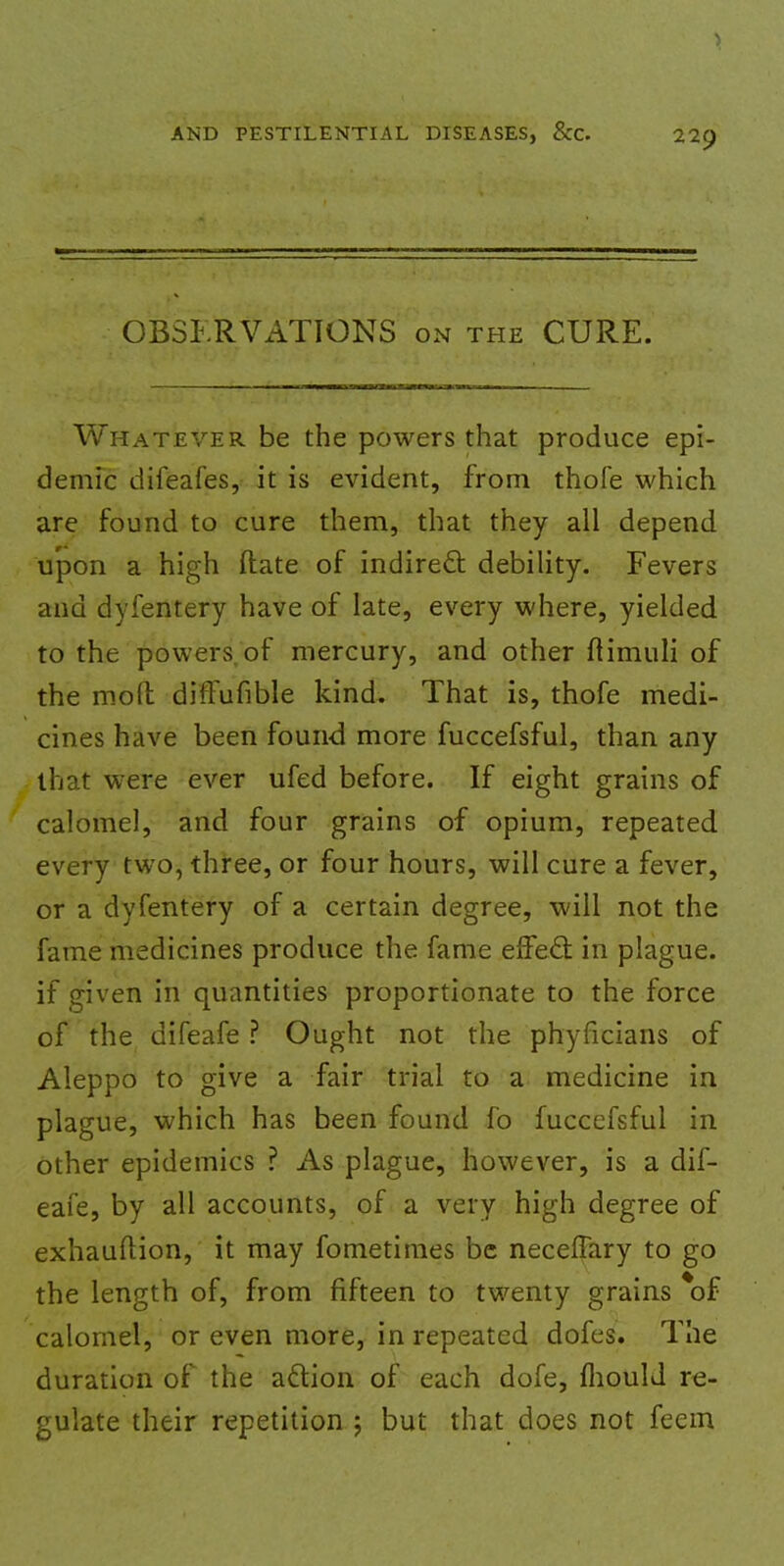 OBSERVATIONS on the CURE. Whatever be the powers that produce epi- demic difeafes, it is evident, from thofe which are found to cure them, that they all depend upon a high ftate of indirect, debility. Fevers and dyfentery have of late, every where, yielded to the powers, of mercury, and other flimuli of the mod difFufible kind. That is, thofe medi- cines have been found more fuccefsful, than any that were ever ufed before. If eight grains of calomel, and four grains of opium, repeated every two, three, or four hours, will cure a fever, or a dyfentery of a certain degree, will not the fame medicines produce the fame effect in plague, if given in quantities proportionate to the force of the difeafe ? Ought not the phyficians of Aleppo to give a fair trial to a medicine in plague, which has been found fo fuccefsful in other epidemics ? As plague, however, is a dif- eafe, by all accounts, of a very high degree of exhauftion, it may fometimes be neceffary to go the length of, from fifteen to twenty grains *of calomel, or even more, in repeated dofes. The duration of the action of each dofe, fliould re- gulate their repetition j but that does not feem