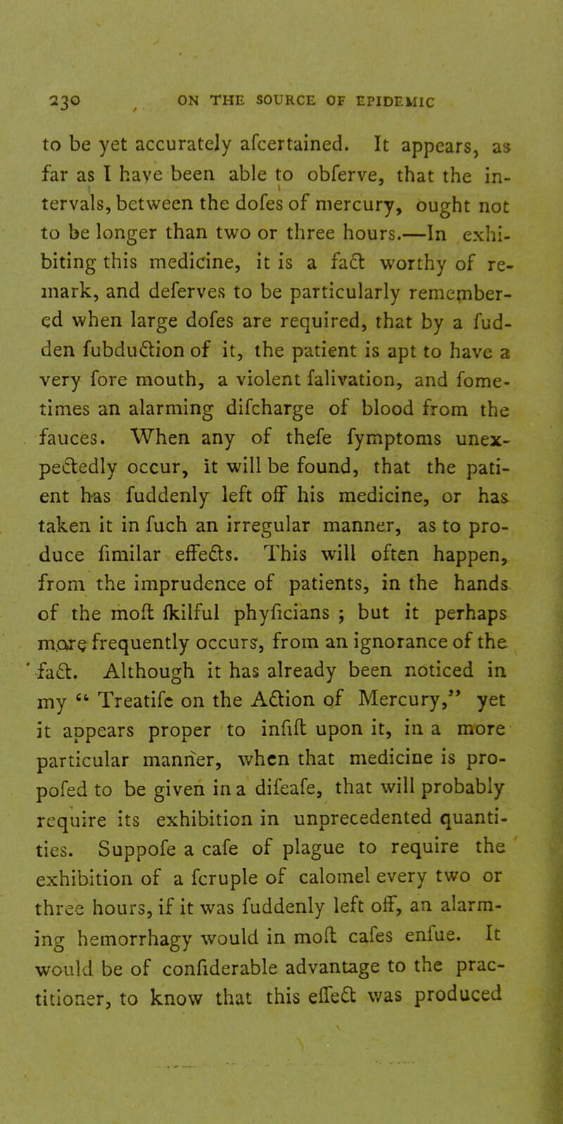 to be yet accurately afcertained. It appears, as far as I have been able to obferve, that the in- tervals, between the dofes of mercury, ought not to be longer than two or three hours.—In exhi- biting this medicine, it is a fact worthy of re- mark, and deferves to be particularly remember- ed when large dofes are required, that by a fud- den fubduction of it, the patient is apt to have a very fore mouth, a violent falivation, and fome- times an alarming difcharge of blood from the fauces. When any of thefe fymptoms unex- pectedly occur, it will be found, that the pati- ent has fuddenly left off his medicine, or has taken it in fuch an irregular manner, as to pro- duce fimilar effects. This will often happen, from the imprudence of patients, in the hands of the mod fkilful phyficians ; but it perhaps more, frequently occurs1, from an ignorance of the fad. Although it has already been noticed in my  Treatifc on the Action of Mercury, yet it appears proper to infill upon it, in a more particular manner, when that medicine is pro- pofed to be given in a difeafe, that will probably require its exhibition in unprecedented quanti- ties. Suppofe a cafe of plague to require the exhibition of a fcruple of calomel every two or three hours, if it was fuddenly left off, an alarm- ing hemorrhagy would in moft cafes enfue. It would be of confiderable advantage to the prac- titioner, to know that this effect was produced