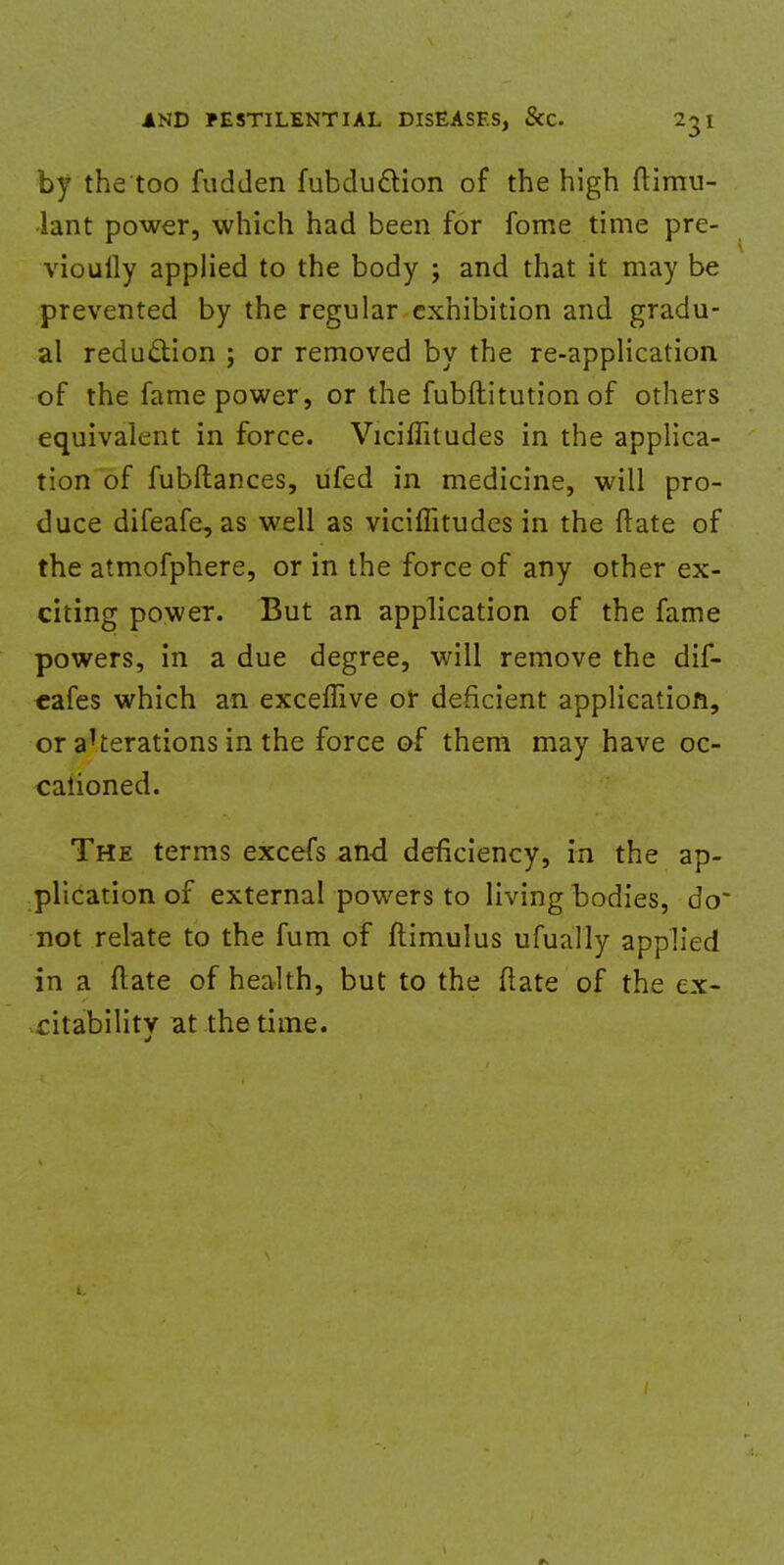 by the too fudden fubdu&ion of the high Simu- lant power, which had been for fome time pre- viouily applied to the body ; and that it may be prevented by the regular exhibition and gradu- al reduction ; or removed by the re-application of the fame power, or the fubftitution of others equivalent in force. Viciffitudes in the applica- tion of fubftances, ufed in medicine, will pro- duce difeafe, as well as viciffitudes in the ftate of the atmofphere, or in the force of any other ex- citing power. But an application of the fame powers, in a due degree, will remove the dif- cafes which an exceffive or deficient application, or a^erations in the force of them may have oc- cationed. The terms excefs and deficiency, in the ap- plication of external powers to living bodies, do- not relate to the fum of ftimulus ufually applied in a flate of health, but to the ftate of the ex- citability at the time.