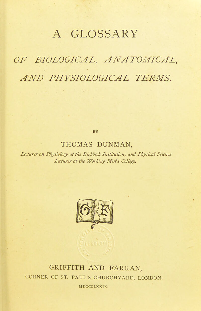 OF BIOLOGICAL, ANATOMICAL, AND PHYSIOLOGICAL TERMS. BY THOMAS DUNMAN, Lecturer on Physiology at the Birkbeck Institution, and Physical Science Lecturer at the Working Men's College, GRIFFITH AND FARRAN, CORNER OF ST. PAUL'S CHURCHYARD, LONDON. MDCCCLXXIX.