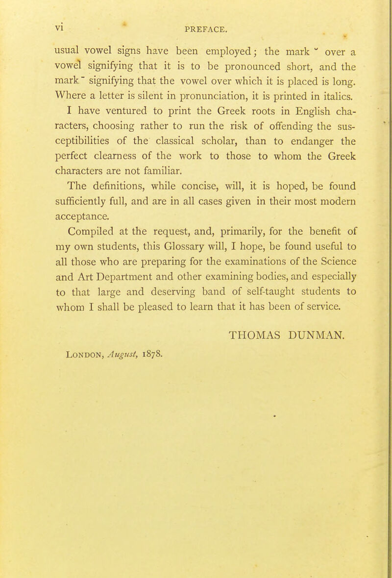 vi  PREFACE. usual vowel signs have been employed; the mark  over a vowel signifying that it is to be pronounced short, and the mark signifying that the vowel over which it is placed is long. Where a letter is silent in pronunciation, it is printed in italics. I have ventured to print the Greek roots in English cha- racters, choosing rather to run the risk of offending the sus- ceptibilities of the classical scholar, than to endanger the perfect clearness of the work to those to whom the Greek characters are not familiar. The definitions, while concise, will, it is hoped, be found sufficiently full, and are in all cases given in their most modern acceptance. Compiled at the request, and, primarily, for the benefit of my own students, this Glossary will, I hope, be found useful to all those who are preparing for the examinations of the Science and Art Department and other examining bodies, and especially to that large and deserving band of self-taught students to whom I shall be pleased to learn that it has been of service. London, August, 1878. THOMAS DUNMAN.