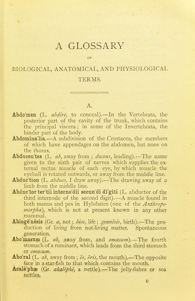 OF BIOLOGICAL, ANATOMICAL, AND PHYSIOLOGICAL TERMS. A. Abdo'men (L. abdere, to conceal).—In the Vertebrata, the posterior part of the cavity of the trunk, which contains the principal viscera; in some of the Invertebrata, the hinder part of the body. Abdomina'lia.—A subdivision of the Crustacea, the members of which have appendages on the abdomen, but none on the thorax. Abducen'tes (L. ab, away from ; ducefis, leading).—The name given to the sixth pair of nerves which supplies the ex- ternal rectus muscle of each eye, by which muscle the eyeball is rotated outwards, or away from the middle line. Abduc'tion (L. abduco, I draw away).—The drawing away of a limb from the middle line. Abduc'tor ter'tii interno'dii seeun'di di'giti (L. abductor of the third internode of the second digit).—A muscle found in both manus and pes in Hylobates (one of the Anthropo- morpha), which is not at present known in any other mammal. Abioge'nesis (Gr. a, not; bios, life; gennest's, birth).—The pro- duction of living from not-living matter. Spontaneous generation. Abo'masum (L. ab, away from, and oniastwi).—The fourth stomach of a ruminant, which leads from the third stomach or 07}iasu7n. Abo'ral (L. ab, away from; ds, oris, the mouth).—The opposite face in a star-fish to that which contains the mouth. Acale'phgB (Gr. akalephe, a nettle).-^The jelly-fishes or sea nettles.