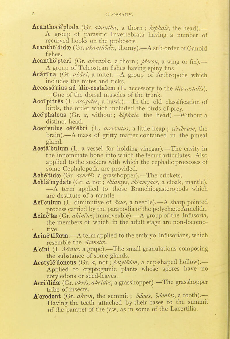 Acanthoce'phala (Gr. akantha, a thorn ; kephale, the head).— A group of parasitic Invertebrata having a number of recurved hooks on the proboscis. Acantho'didge (Gr. akanthddes, thorny).—A sub-order of Ganoid fishes. Acantho'pteri (Gr. akantha, a thorn; pteron, a wing or fin).— A group of Teleostean fishes having spiny fins. Acari'na (Gr. akdri, a mite).—A group of Arthropods which includes the mites and ticks. Accessd'rius ad ilio-costalem (L. accessory to the ilio-costalis). —One of the dorsal muscles of the trunk. Acci'pitres (L. acclpiter, a hawk).—In the old classification of birds, the order which included the birds of prey. Ace'phalous (Gr. a, without; kephale, the head).—Without a distinct head. Acer'vulus cer'ebri (L. acervulus, a little heap ; cerebrum, the brain).—A mass of gritty matter contained in the pineal gland. Aceta'bulum (L. a vessel for holding vinegar).—The cavity in the innominate bone into which the femur articulates. Also applied to the suckers with which the cephalic processes of some Cephalopoda are provided. Ache'tidse (Gr. achetes, a grasshopper).—The crickets. Achla'mydate (Gr. a, not; chlamys, ch/amydos, a cloak, mantle). —A term applied to those Branchiogasteropods which are destitute of a mantle. Aci'culum (L. diminutive of dcus, a needle).—A sharp pointed process carried by the parapodiaof the polychsete Annelida. Acine'tae (Gr. akinetos, immoveable).—A group of the Infusoria, the members of which in the adult stage are non-locomo- tive. Acine'tiform.—A term applied to the embryo Infusorians, which resemble the Aci?ietce. A'cini (L. acinus, a grape).—The small granulations composing the substance of some glands. Acotyle'donous (Gr. a, not; kotyleddn, a cup-shaped hollow).— Applied to cryptogamic plants whose spores have no cotyledons or seed-leaves. Acri'didae (Gr. akris, akridos, a grasshopper).—The grasshopper tribe of insects. A'crodont (Gr, akron, the summit; odous, odontos, a tooth).— Having the teeth attached by their bases to the summit of the parapet of the jaw, as in some of the Lacertilia.