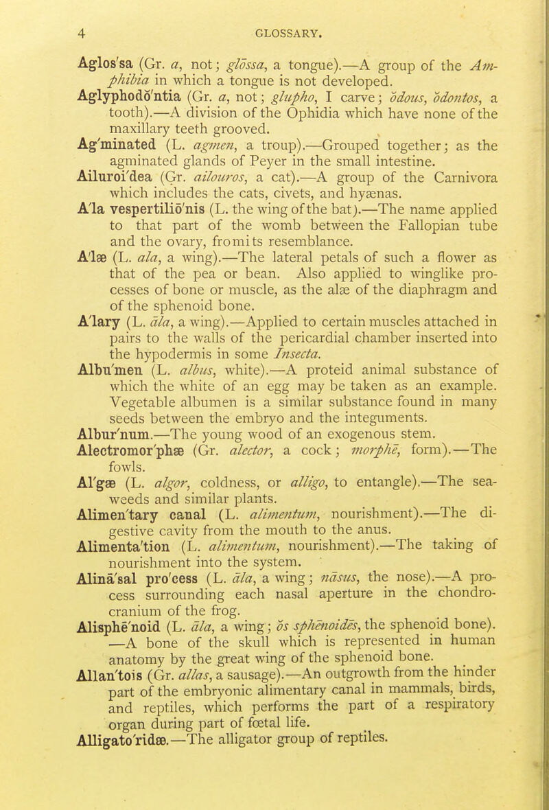 Aglos'sa (Gr. a, not; glossa, a tongue).—A group of the Am- phibia in which a tongue is not developed. Aglyphodo'ntia (Gr. a, not; glupho, I carve; odous, odontos, a tooth).—A division of the Ophidia which have none of the maxillary teeth grooved. Ag'minated (L. agi?ien, a troup).—Grouped together; as the agminated glands of Peyer in the small intestine. Ailuroi'dea (Gr. ailowos, a cat).—A group of the Carnivora which includes the cats, civets, and hyaenas. A'la vespertilio'nis (L. the wing of the bat).—The name applied to that part of the womb between the Fallopian tube and the ovary, fromits resemblance. A'lse (L. ala, a wing).—The lateral petals of such a flower as that of the pea or bean. Also applied to winglike pro- cesses of bone or muscle, as the alge of the diaphragm and of the sphenoid bone. Alary (L. dla, a wing).—Applied to certain muscles attached in pairs to the walls of the pericardial chamber inserted into the hypodermis in some Lisecta. Albu'men (L. albus, white).—A proteid animal substance of which the white of an egg may be taken as an example. Vegetable albumen is a similar substance found in many seeds between the embryo and the integuments. Albur'num.—The young wood of an exogenous stem. Alectromor'phae (Gr. alcctor, a cock; morphe, form).—The fowls. Al'gse (L. algor, coldness, or alligo, to entangle),—The sea- weeds and similar plants. Alimen'tary canal (L. alimentum, nourishment).—The di- gestive cavity from the mouth to the anus. Alimenta'tion (L. alime7itum, nourishment).—The taking of nourishment into the system. Alina'sal pro'cess (L. dla, a wing; ndsiis, the nose).—A pro- cess surrounding each nasal aperture in the chondro- cranium of the frog. Alisphe'noid (L. dla, a wing; ds sphenoides,\hQ sphenoid bone). —A bone of the skull which is represented in human anatomy by the great wing of the sphenoid bone. Allan'tois (Gr. alias, a sausage).—An outgro^yth from the hinder part of the embryonic alimentary canal in mammals, birds, and reptiles, which performs the part of a respiratory organ during part of foetal life. Alligato'ridse.—The alligator group of reptiles.