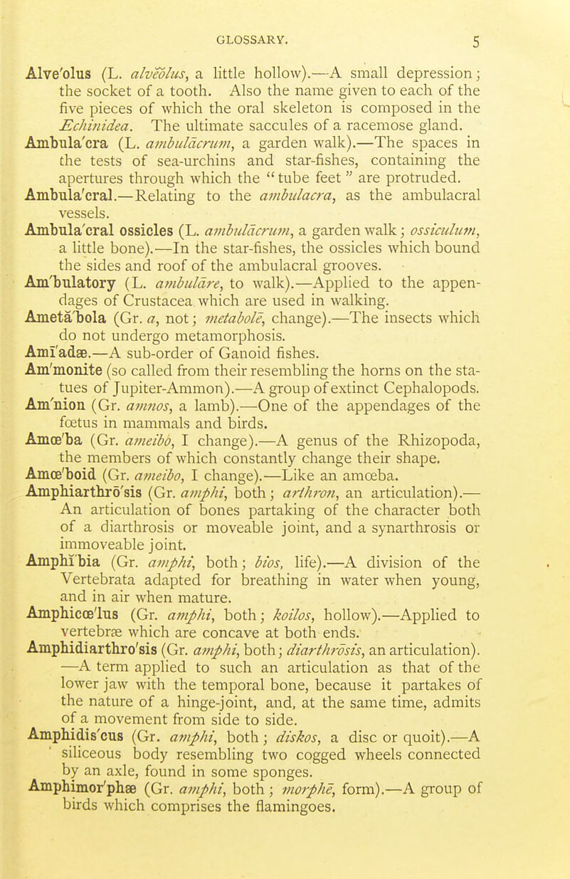 Alve'olus (L. alveolus, a little hollow).—A small depression; the socket of a tooth. Also the name given to each of the five pieces of which the oral skeleton is composed in the Echinidea. The ultimate saccules of a racemose gland. Ambula'cra (L. ambulacrum, a garden walk).—The spaces in the tests of sea-urchins and star-fishes, containing the apertures through which the  tube feet  are protruded. Ambula'cral.—Relating to the ambulacra, as the ambulacral vessels. Ambula'cral ossicles (L. ambulacrum, a garden walk; ossiculutn, a little bone).—In the star-fishes, the ossicles which bound the sides and roof of the ambulacral grooves. Am'bulatory (L. ambuldre, to walk).—Applied to the appen- dages of Crustacea which are used in walking. Ameta'bola (Gr. a, not; metabole, change).—The insects which do not undergo metamorphosis. AmiadsB.—A sub-order of Ganoid fishes. Am'monite (so called from their resembling the horns on the sta- tues of Jupiter-Ammon).—K group of extinct Cephalopods. Am'nion (Gr. avmos, a lamb).—One of the appendages of the foetus in mammals and birds. Amce'ba (Gr. ameibo, I change).—A genus of the Rhizopoda, the members of which constantly change their shape. Amce'boid (Gr. a?iieibo, I change).—Like an amoeba. AmpMartbro'sis (Gr. amphi, both; arihrofi, an articulation).— An articulation of bones partaking of the character both of a diarthrosis or moveable joint, and a synarthrosis or immoveable joint. Amphi'bia (Gr. amphi, both; bios, life).—A division of the Vertebrata adapted for breathing in water when young, and in air when mature. Amphicoe'lus (Gr. aviphi, both; koilos, hollow).—Applied to vertebrae w^hich are concave at both ends. Ampbidiartbro'sis (Gr. amphi, both; diarthrosis, an articulation). —A term applied to such an articulation as that of the lower jaw with the temporal bone, because it partakes of the nature of a hinge-joint, and, at the same time, admits of a movement from side to side. Ampbidis'cus (Gr. amphi, both; diskos, a disc or quoit).—A siliceous body resembling two cogged wheels connected by an axle, found in some sponges. Ampbimor'pbae (Gr. amphi, both ; morphe, form).—A group of birds which comprises the flamingoes.