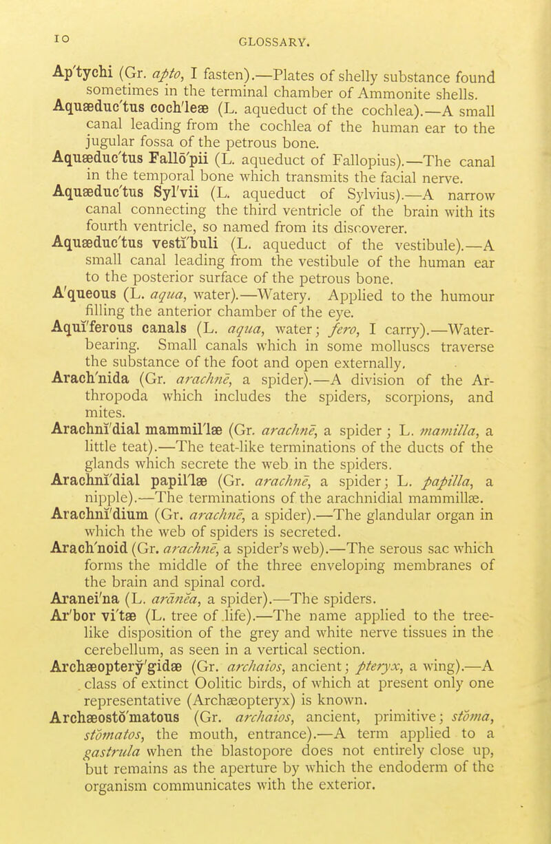 Ap'tychi (Gr. apto, I fasten).—Plates of shelly substance found sometnnes in the terminal chamber of Ammonite shells. Aquaeduc'tus cochleae (L. aqueduct of the cochlea).—A small canal leading from the cochlea of the human ear to the jugular fossa of the petrous bone. Aquaeduc'tus Fallo'pii (L. aqueduct of Fallopius).—The canal in the temporal bone which transmits the facial nerve. Aquaeduc'tus Syl'vii (L. aqueduct of Sylvius).—A narrow canal connecting the third ventricle of the brain with its fourth ventricle, so named from its discoverer. Aquaeduc'tus vesti'buli (L. aqueduct of the vestibule).—A small canal leading from the vestibule of the human ear to the posterior surface of the petrous bone. A'queous (L. aqua, water).—Watery. AppUed to the humour filling the anterior chamber of the eye. Aqui'ferous canals (L. aqiia, water j fero, I carry).—Water- bearing. Small canals which in some molluscs traverse the substance of the foot and open externally, Arach'nida (Gr. arachne, a spider).—A division of the Ar- thropoda which includes the spiders, scorpions, and mites. Arachni'dial mammil'lae (Gr. arachne, a spider; L. mamilla, a little teat).—The teat-like terminations of the ducts of the glands which secrete the web in the spiders. Arachni'dial papil'lae (Gr. arachne, a spider; L. papilla, a nipple).—The terminations of the arachnidial mammillae. Arachni'dium (Gr. arachne, a spider).—The glandular organ in which the web of spiders is secreted. Arach'noid (Gr. arachne, a spider's web).—The serous sac which forms the middle of the three enveloping membranes of the brain and spinal cord. Aranei'na (L. ardnea, a spider).—The spiders. Ar'bor vi'tae (L. tree of life).—The name applied to the tree- like disposition of the grey and white nerve tissues in the cerebellum, as seen in a vertical section. Archaeoptery'gidae (Gr. archaios, ancient; pteryx, awing).—A . class of extinct Oolitic birds, of which at present only one representative (Archaeopteryx) is known. Archaeosto'matous (Gr. archaios, ancient, primitive; stoma, stomatos, the mouth, entrance).—A term applied to a gastrida when the blastopore does not entirely close up, but remains as the aperture by which the endoderm of the organism communicates with the exterior.