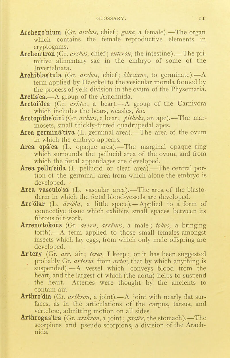 Archego'nium (Gr. archos, chief; gune, a female).—The organ which contains the female reproductive elements in cryptogams. Archen'tron (Gr. archos^ chief; e?ttero7i, the intestine).—The pri- mitive alimentary sac in the embryo of some of the Invertebrata. ArcMblas'tula (Gr. archos, chief; blastano, to germinate).—A term applied by Haeckel to the vesicular morula formed by the process of yelk division in the ovum of the Physemaria. Arctis'ca.—A group of the Arachnida. Arctoi'dea (Gr. arktos, a bear).—A group of the Carnivora which includes the bears, weasles, &c. Arctopithe'cini (Gr. arktos, a bear; pitheks, an ape).—The mar- mosets, small thickly-furred quadrupedal apes. Area germina'tiva (L. germinal area).—The area of the ovum in which the embryo appears. Area opa'ca (L. opaque area).—The marginal opaque ring which surrounds the pellucid area of the ovum, and from which the foetal appendages are developed. Area pellu'cida (L. pellucid or clear area).—The central por- tion of the germinal area from which alone the embryo is developed. Area vasculo'sa (L. vascular area).—The area of the blasto- derm in which the foetal blood-vessels are developed. Are'olar (L. areola, a little space).—Applied to a form of connective tissue which exhibits small spaces between its fibrous felt-work. Arreno'tokous (Gr. arrest, a^rhios, a male; tokos, a bringing forth).—A term appHed to those small females amongst insects which lay eggs, from which only male offspring are developed, Ar'tery (Gr. aer, air; tereo, I keep; or it has been suggested probably Gr. ai'teria from arter, that by which anything is suspended).—A vessel which conveys blood from the heart, and the largest of which (the aorta) helps to suspend the heart. Arteries were thought by the ancients to contain air. Arthro'dia (Gr. arthron, a joint).—A joint with nearly flat sur- faces, as in the articulations of the carpus, tarsus, and vertebras, admitting motion on all sides. Arthrogas'tra (Gr. arthron, a joint; gaster, the stomach).—The scorpions and pseudo-scorpions, a division of the Arach- nida.