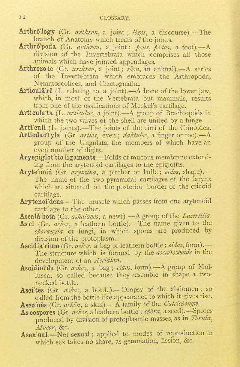 Arthro'logy (Gr. arthron, a joint ; logos, a discourse).—The branch of Anatomy which treats of the joints. Arthro'poda (Gr. arthron, a joint; pous, podos, afoot).—A division of the Invertebrata which comprises all those animals which have jointed appendages. Arthrozo'ic (Gr. arthron, a joint; zdo7i,2S[. animal).—A series of the Invertebrata which embraces the Arthropoda, Nematoscolices, and Cha^tognatha. Articula're (L. relating to a joint).—A bone of the lower jaw, which, in most of the Vertebrata but mammals, results from one of the ossifications of Meckel's cartilage. Articula'ta (L. articulus, a joint).—A group of Brachiopods in which the two valves of the shell are united by a hinge. Arti'culi (L. joints).—The joints of the cirri of the Crinoidea. Artiodac'tyla (Gr. artios, even; a finger or toe).—A group of the Ungulata, the members of which have an even number of digits. Aryepiglot'tic ligaments.—Folds of mucous membrane extend- ing from the arytenoid cartilages to the epiglottis. Aryte'noid (Gr. arytaina, a pitcher or ladle; eidos, shape).— The name of the two pyramidal cartilages of the larynx which are situated on the posterior border of the cricoid cartilage. Arytenoi'deus.—The muscle which passes from one arytenoid cartilage to the other. Ascala'bota (Gr. askalabos, a newt).—A group of the Lacertilia. As'ci (Gr, askos, a leathern bottle).—The name given to the sporangia of fungi, in which spores are produced by division of the protoplasm. Ascidia'rium (Gr. askos, a bag or leathern bottle; eidos, form).— The structure which is formed by the ascidiozdoids in the development of an Ascidian. Ascidioi'da (Gr. askos, a bag; eidos, form).—A group of Mol- lusca, so called because they resemble in shape a two- necked bottle. Asci'tes (Gr. askos, a bottle).—Dropsy of the abdomen;_ so called from the bottle-like appearance to which it gives rise. Asco'nes (Gr. askoti, a skin).—A family of the CalcispongcB. As'cospores (Gr. askos, a leathern bottle; spora, a seed).—Spores produced by division of protoplasmic masses, as in Torula, Mil cor, &c. Asex'ual.—Not sexual; applied to modes of reproduction in which sex takes no share, as gemmation, fission, h.c.