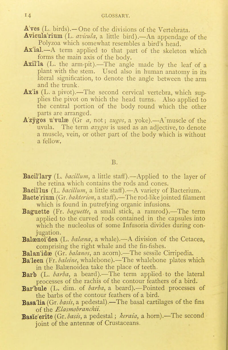 A'ves (L. birds).—One of the divisions of the Vertebrata. Avicula'rium (L. avicida, a Uttle bird).—An appendage of the _ Polyzoa which somewhat resembles a bird's head. Ax'ial.—A term apphed to that part of the skeleton which forms the main axis of the body. Axilla (L. the arm-pit).—The angle made by the leaf of a plant with the stem. Used also in human anatomy in its literal signification, to denote the angle between the arm and the trunk. Axis (L. a pivot).—The second cervical vertebra, which sup- plies the pivot on which the head turns. Also applied to the central portion of the body round which the other parts are arranged. A'zygos u'vulse (Gr a, not; zugos, a yoke).—A'muscle of the uvula. The term azygos is used as an adjective, to denote a muscle, vein, or other part of the body which is without a fellow. B. Bacillary (L. bacillum, a. little staff).—Applied to the layer of the retina which contains the rods and cones. Bacillus (L. bacillum^ a little staff).—A variety of Bacterium. Bacte'rium. (Gr. bakterion, a staff).—The rod-like jointed filament which is found in putrefying organic infusions. Baguette (Fr. baguette, a small stick, a ramrod).—The term applied to the curved rods contained in the capsules into which the nucleolus of some Infusoria divides during con- jugation. Balsenoi'dea (L. balcsna, a whale).—A division of the Cetacea, comprising the right whale and the fin-fishes. Balanldae (Gr. balanos, an acorn).—The sessile Cirripedia. Baleen (Fr. baleine, whalebone).—The whalebone plates which in the Balsenoidea take the place of teeth. Barb (L. barba, a beard).—The term applied to the lateral processes of the rachis of the contour feathers of a bird. Bar'bule (L. dim. of barba, a beard).—Pointed processes of the barbs of the contour feathers of a bird. Basalia (Gr. basis, a pedestal).—The basal cartilages of the fins of the Elas7nobranchii. Basic'erite {Qtx. basis, a pedestal; keraia, a horn).—The second joint of the antennae of Crustaceans.