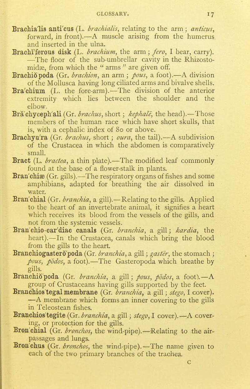 Brachialis anti'cus (L. brachialis, relating to the arm; anticus, forward, in front).—A muscle arising from the humerus and inserted in the ulna. Brachi'ferous disk (L. brachium, the arm; fero, I bear, carry), —The floor of the sub-umbrellar cavity in the Rhizosto- midae, from which the  arms  are given off. Brachiopoda (Gr. brachwn, an arm ; pous, a foot).—A division of the Mollusca having long ciliated arms and bivalve shells. Bra'chium (L. the fore-arm).—The division of the anterior extremity which lies between the shoulder and the elbow. Brachycepli'ali (Gr. brachus, short; kephale, the head).—Those members of the human race which have short skulls, that is, with a cephalic index of 80 or above. Brachyu'ra (Gr. brachus, short; ou7'a, the tail).—A subdivision of the Crustacea in which the abdomen is comparatively . small. Bract (L. bradea, a thin plate).—The modified leaf commonly found at the base of a flower-stalk in plants. Bran'chise (Gr. gills).—The respiratory organs of fishes and some amphibians, adapted for breathing the air dissolved in water. Bran'cMal (Gr. branchia, a gill).—Relating to the gills. Applied to the heart of an invertebrate animal, it signifies a heart ■which receives its blood from the vessels of the gills, and not from the systemic vessels. Bran'chio-car'diac canals (Gr. branchia, a gill; kardia, the heart).—In the Crustacea, canals which bring the blood from the gills to the heart. Branchiogastero'poda (Gr. braiichia, a gill; gaster, the stomach; pons, podos, a foot).—The Gasteropoda which breathe by gills. Branchio'poda (Gr. branchia, a gill; pous, podos, a foot).—A group of Crustaceans having gills supported by the feet. Branchios'tegal membrane (Gr. branchia, a gill; siego, I cover). —A membrane which forms an inner covering to the gills in Teleostean fishes. BrancMos'tegite (Gr. branchia, a gill; stego, I cover).—A cover- ing, or protection for the gills. Bronchial (Gr. bronchos, the wind-pipe).—Relating to the air- passages and lungs. Bron'chus (Gr. bronchos^ the wind-pipe).—The name given to each of the two primary branches of the trachea.