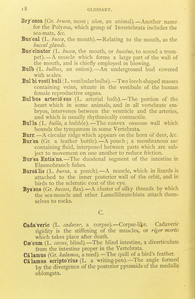 t8 Bry'ozoa (Gr. druon, moss; zoon, an animal).—Another name for the Polyzoa, which group of Invertebrata includes the sea-mats, &c. Buc'cal (L. bucca, the mouth).—Relating to the mouth, as the buccal glands. Buc'cinator (L. bucca, the mouth, or buccino, to sound a trum- pet). —A muscle which forms a large part of the wall of the mouth, and is chiefly employed in blowing. Bulb (L. bulbus, an onion).—An underground bud covered with scales. Bul'bi vest! buli (L. vestibular bulbs).—Two leech-shaped masses containing veins, situate in the vestibule of the human female reproductive organs. Bul'bus arterid'sus (L. arterial bulb).—The portion of the heart which in some animals, and in all vertebrate em- bryos, intervenes between the ventricle and the arteries, and which is usually rhythmically contractile. Bul'la (L. bulla, a bubble).—The convex osseous wall which bounds the tympanum in some Vertebrata. Burr.—A circular ridge which appears on the horn of deer, &c. Bur'sa (Gr. a leather bottle).—A pouch; a membranous sac containing fluid, interposed between parts which are sub- ject to movement on one another to reduce friction. Bur'sa Entia'na.—The duodenal segment of the intestine in Elasmobranch fishes. Bursa'lis (L. bu^-sa, a pouch).—A muscle, which in lizards is attached to the inner posterior wall of the orbit, and in birds to the sclerotic coat of the eye. Bys'sus (Gr. bussos, flax).—A cluster of silky threads by which the sea-muscle and other Lamellibranchiata attach them- selves to rocks. C. Cada'veric (L. cadaver, a corpse).—Corpse-like. Cadaveric rigidity is the stiffening of the muscles, or rigor mortis which takes place after death. Cse'cum (L. ccecus, blind).—The blind intestine, a diverticulum from the intestine proper in the Vertebrata. Calamus (Gr. kalamos, a reed).—The quill of a bird's feather. Calamus scripto'rius (L. a writing-pen).—The angle formed by the divergence of the posterior pyramids of the medulla oblongata.