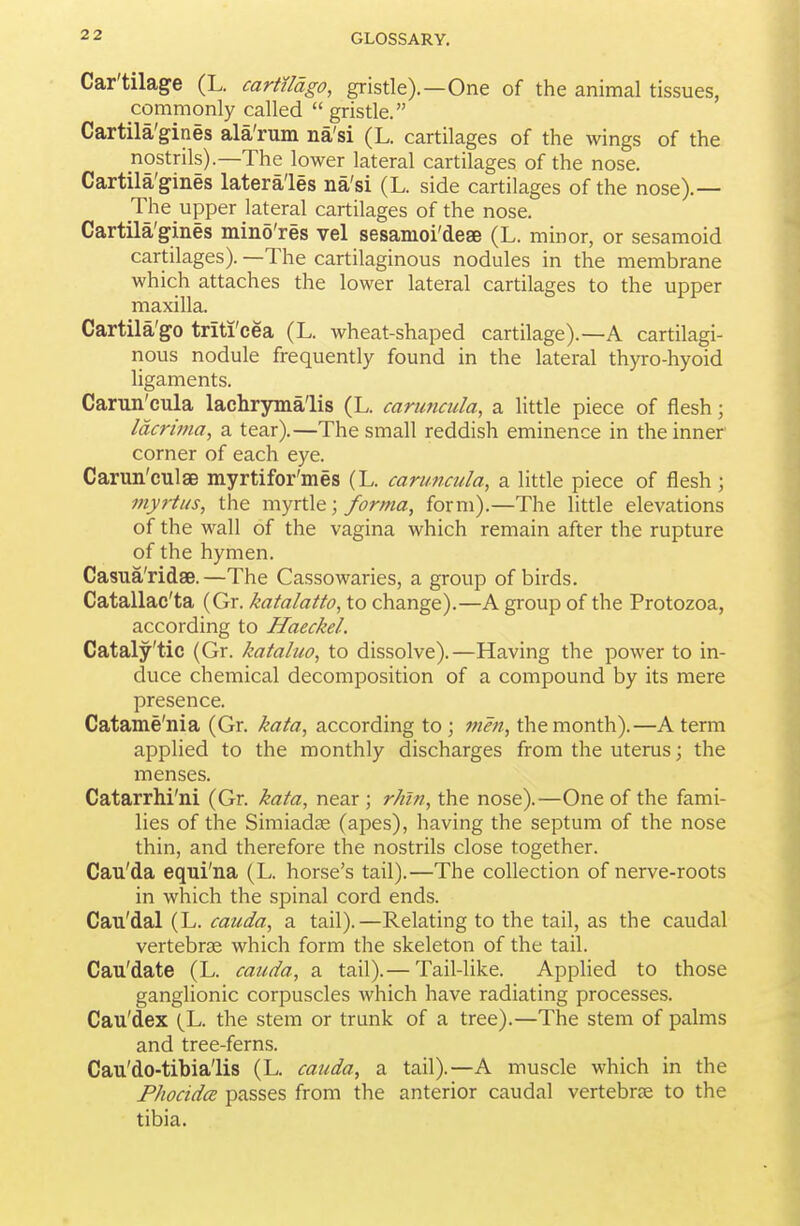 Car'tilage (L. carttldgo, gristle).—One of the animal tissues, commonly called  gristle. Cartila'gines ala'rum na'si (L. cartilages of the wings of the nostrils).—The lower lateral cartilages of the nose. Cartila'gines latera'les na'si (L. side cartilages of the nose).— The upper lateral cartilages of the nose. Cartila'gines mino'res vel sesanioi'deae (L. minor, or sesamoid cartilages). —The cartilaginous nodules in the membrane which attaches the lower lateral cartilages to the upper maxilla. Cartila'go triti'cea (L. wheat-shaped cartilage).—A cartilagi- nous nodule frequently found in the lateral thyro-hyoid ligaments. Carun'cula lachryma'lis (L. caruticula, a little piece of flesh; Idcrima, a tear).—The small reddish eminence in the inner corner of each eye. Carun'culaB myrtifor'mes (L. caruncula, a little piece of flesh ; myrtus, the myrtle; forma, form).—The little elevations of the wall of the vagina which remain after the rupture of the hymen. Casua'ridse.—The Cassowaries, a group of birds. Catallac'ta (Gr. katalatto, to change).—A group of the Protozoa, according to Haeckel. Cataly'tic (Gr. kataluo, to dissolve). —Having the power to in- duce chemical decomposition of a compound by its mere presence. Catame'nia (Gr. kata, according to; men, the month).—A term applied to the monthly discharges from the uterus; the menses. Catarrhi'ni (Gr. kata, near ; rhln, the nose).—One of the fami- lies of the Simiadje (apes), having the septum of the nose thin, and therefore the nostrils close together. Cau'da eqni'na (L. horse's tail).—The collection of nerve-roots in which the spinal cord ends. Cau'dal (L. cauda, a tail).—Relating to the tail, as the caudal vertebrae which form the skeleton of the tail. Cau'date (L. cauda, a tail).— Tail-like. Applied to those ganglionic corpuscles which have radiating processes. Cau'dex (^L. the stem or trunk of a tree).—The stem of palms and tree-ferns. Cau'do-tibia'lis (L. cauda, a tail).—A muscle which in the Phocidce passes from the anterior caudal vertebrae to the tibia.