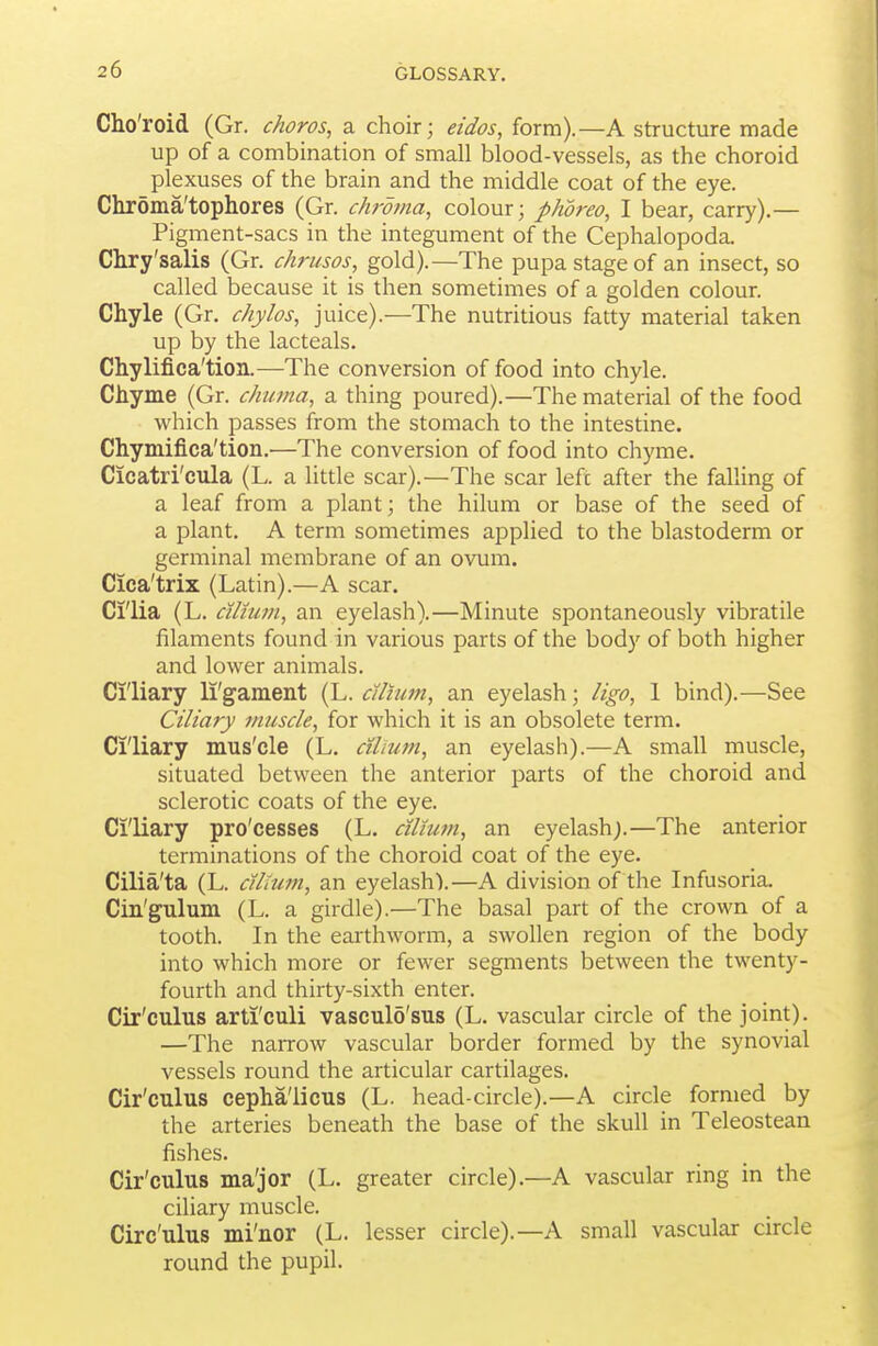 Cho'roid (Gr. choros, a choir; eidos, form).—A structure made up of a combination of small blood-vessels, as the choroid plexuses of the brain and the middle coat of the eye. Chrdma'tophores (Gr. chroma, colour; phoreo, I bear, carry).— Pigment-sacs in the integument of the Cephalopoda. Chry'salis (Gr. chrusos, gold).—The pupa stage of an insect, so called because it is then sometimes of a golden colour. Chyle (Gr. chylos, juice).—The nutritious fatty material taken up by the lacteals. Chylifica'tion.—The conversion of food into chyle. Chyme (Gr. chuma, a thing poured).—The material of the food which passes from the stomach to the intestine. Chymifica'tion.—The conversion of food into chyme. Cicatri'cula (L. a little scar).—The scar left after the falling of a leaf from a plant; the hilum or base of the seed of a plant. A term sometimes applied to the blastoderm or germinal membrane of an ovum. Cica'trix (Latin).—A scar. Cl'lia (L. cilhim, an eyelash).—Minute spontaneously vibratile filaments found in various parts of the body of both higher and lower animals. Ciliary li'gament (L. cUium, an eyelash; ligo, 1 bind).—See Ciliary muscle, for which it is an obsolete term. Ciliary mus'cle (L. cilium, an eyelash).—A small muscle, situated between the anterior parts of the choroid and sclerotic coats of the eye. Ci'liary pro'cesses (L, cilium, an eyelash;.—The anterior terminations of the choroid coat of the eye. Cilia'ta (L. cilium, an eyelash).—A division of the Infusoria. Cin'gulum (L. a girdle).—The basal part of the crown of a tooth. In the earthworm, a swollen region of the body into which more or fewer segments between the twenty- fourth and thirty-sixth enter. Cir'culus arti'culi vasculo'sus (L. vascular circle of the joint). —The narrow vascular border formed by the synovial vessels round the articular cartilages. Cir'culus cephalicus (L. head-circle).—A circle formed by the arteries beneath the base of the skull in Teleostean fishes. Cir'culus ma'jor (L. greater circle).—A vascular ring in the ciliary muscle. Circ'ulus mi'nor (L. lesser circle).—A small vascular circle round the pupil.