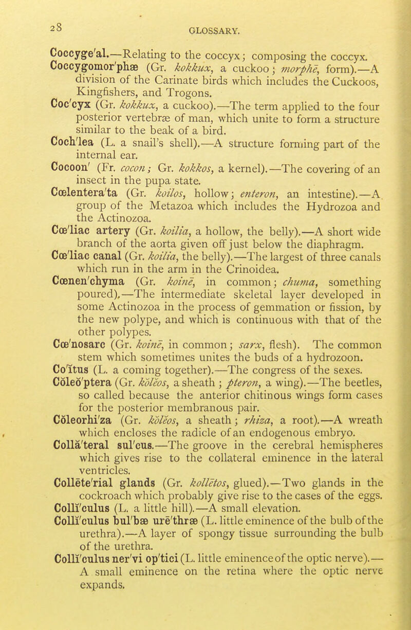 Coccyge'al.—Relating to the coccyx; composing the coccyx. Coccygomor'phse (Gr. kokkux, a cuckoo; morphe, form).—A division of the Carinate birds which includes the Cuckoos, Kingfishers, and Trogons, Coc'cyx (Gr. kokkux, a cuckoo).—The term applied to the four posterior vertebrae of man, which unite to form a structure similar to the beak of a bird. Cochlea (L. a snail's shell).—A structure forming part of the internal ear. Cocoon' (Fr. cocon; Gr. kokkos, a kernel). —The covering of an insect in the pupa state. Ccelentera'ta (Gr. koilos, hollow; entero?i, an intestine).—A group of the Metazoa which includes the Hydrozoa and the Actinozoa. Coe'liac artery (Gr, koilia, a hollow, the belly).—A short wide branch of the aorta given off just below the diaphragm. Coe'liac canal (Gr. kotlta, the belly).—The largest of three canals which run in the arm in the Crinoidea. Coenen'chyma (Gr. koine, in common; chutna, something poured).—The intermediate skeletal layer developed in some Actinozoa in the process of gemmation or fission, by the new polype, and which is continuous with that of the other polypes. Coe'nosarc (Gr. koine, in common; sarx, flesh). The common stem which sometimes unites the buds of a hydrozoon. Co'itus (L. a coming together).—The congress of the sexes. Coleo'ptera (Gr. koleos, a sheath ; pteron, a wing).—The beetles, so called because the anterior chitinous wings form cases for the posterior membranous pair. Coleorhi'za (Gr. kdleos, a sheath; rhiza, a root).—A wreath which encloses the radicle of an endogenous embryo. CoUa'teral sul'cus.—The groove in the cerebral hemispheres which gives rise to the collateral eminence in the lateral ventricles. CoUete'rial glands (Gr. kolletos, glued).—Two glands in the cockroach which probably give rise to the cases of the eggs. CoUi'culus (L. a little hill).—A small elevation. Colli'cuius bul'bae ure'thrae (L. little eminence of the bulb of the urethra).—A layer of spongy tissue surrounding the bulb of the urethra. CoUi'culus ner'vi op'tici(L. little eminence of the optic nerve).— A small eminence on the retina where the optic nerve expands.