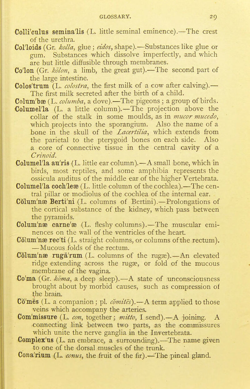 CoUi'culus semlna'lis (L. little seminal eminence).—The crest of the urethra. Colloids (Gr. kolla, glue; eidos, shape).—Substances like glue or gum. Substances which dissolve imperfectly, and which are but little diffusible through membranes. Colon (Gr. kdlon^ a limb, the great gut).—The second part of the large intestine. Colos'trum (L. colostra, the first milk of a cow after calving).— The first milk secreted after the birth of a child. ColTiin'bse (L. columba, a dove).—The pigeons; a group of birds. Columella (L. a little column).—The projection above the collar of the stalk in some moulds, as in niucor mucedo, which projects into the sporangium. Also the name of a bone in the skull of the Lacertilia, which extends from the parietal to the pterygoid bones on each side. Also a core of connective tissue in the central cavity of a Crinoid. Columella au'ris (L. little ear column).—A small bone, which in birds, most reptiles, and some amphibia represents the ossicula auditus of the middle ear of the higher Vertebrata. Columella cochleae (L. little column of the cochlea).—The cen- tral pillar or modiolus of the cochlea of the internal ear. Colum'nae Berti'ni (L. columns of Bertini).—Prolongations of the cortical substance of the kidney, which pass between the pyramids. Colum'nae carne'ae (L. fleshy columns).—The muscular emi- nences on the wall of the ventricles of the heart. Colum'nae rec'ti (L. straight columns, or columns of the rectum). —Mucous folds of the rectum. Colum'nae ruga'rum (L. columns of the rugae).—An elevated ridge extending across the rugse, or fold of the mucous membrane of the vagina. Co'ma (Gr. kdma, a deep sleep).—A state of unconsciousness brought about by morbid causes, such as compression of the brain. Co'mes (L. a companion; pi. comites).—A term applied to those veins which accompany the arteries. Com'missure (L. coti, together; fnitto, 1 send).—A joining. A connecting link between two parts, as the commissures which unite the nerve ganglia in the Invertebrata. Complex'us (L. an embrace, a -surrounding).—The name given to one of the dorsal muscles of the trunk. Cona'rium (L. conus, the fruit of the fiir).—^The pineal gland.