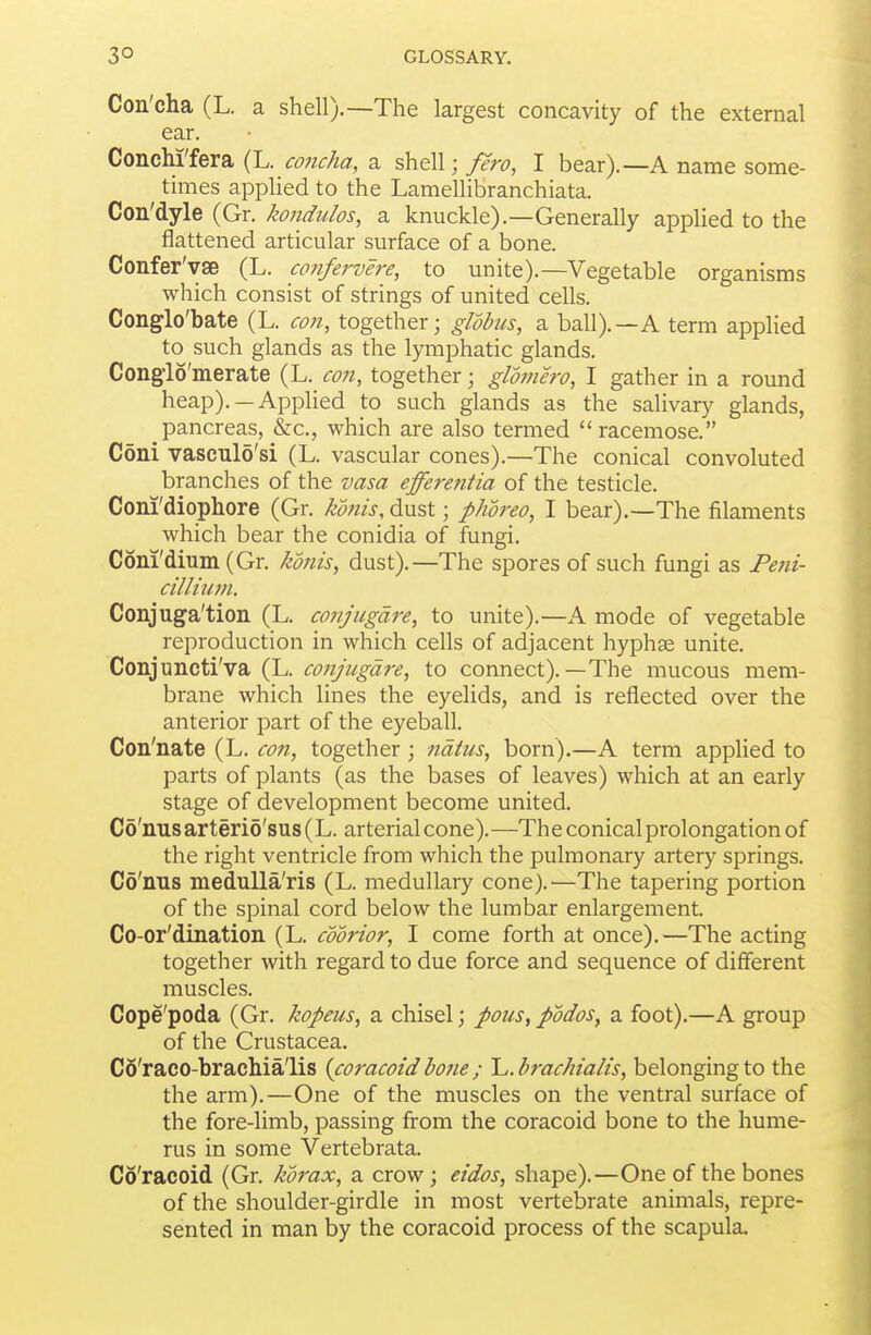 Con'cha (L. a shell).—The largest concavity of the external ear. ConcM'fera (L. concha, a shell; fero, I bear).—A name some- times applied to the Lamellibranchiata. Con'dyle (Gr. kondidos, a knuckle).—Generally applied to the flattened articular surface of a bone. Confer'yse (L. co?ifervere, to unite).—Vegetable organisms which consist of strings of united cells. Conglo'bate (L. con, together; globus, a ball).—A term applied to such glands as the lymphatic glands. Congio'merate (L. con, together; glotnero, I gather in a round heap). —Applied to such glands as the salivary glands, pancreas, &c., which are also termed racemose. Coni vaseulo'si (L. vascular cones).—The conical convoluted branches of the vasa effere?itia of the testicle. Coni'diopliore (Gr. kmis, dust; phoreo, I bear).—The filaments which bear the conidia of fungi. Coni'dium (Gr. konis, dust).—The spores of such fungi as Feni- cilliuvi. Conjuga'tion (L. conjiigdre, to unite).—A mode of vegetable reproduction in which cells of adjacent hyphge unite. Conjuncti'va (L. conjugdre, to connect).—The mucous mem- brane which lines the eyelids, and is reflected over the anterior part of the eyeball. Con'nate (L. con, together ; 7idtus, born).—A term applied to parts of plants (as the bases of leaves) which at an early stage of development become united. Co'nusarteri5'sus(L. arterial cone).—The conical prolongation of the right ventricle from which the pulmonary artery springs. Co'nus meduUa'ris (L. medullary cone).'—The tapering portion of the spinal cord below the lumbar enlargement. Co-or'dination (L. coorior, I come forth at once).—The acting together with regard to due force and sequence of different muscles. Cope'poda (Gr. kopeus, a chisel; pous, podos, a foot).—A group of the Crustacea. Co'raco-brachia'lis (coracoidbone; 'L.brachialis, belonging to the the arm).—One of the muscles on the ventral surface of the fore-limb, passing from the coracoid bone to the hume- rus in some Vertebrata. Co'racoid (Gr. korax, a crow; eidos, shape).—One of the bones of the shoulder-girdle in most vertebrate animals, repre- sented in man by the coracoid process of the scapula.