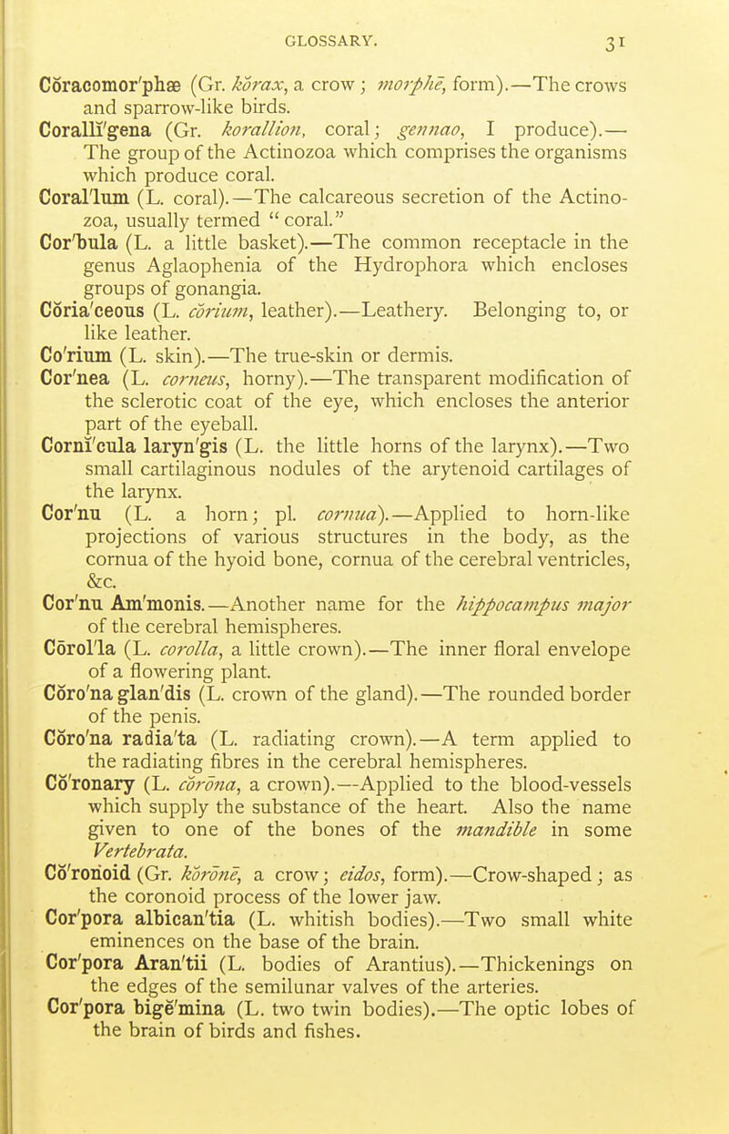 Coracomor'phae (Gr. ^^raj;, a crow; morphe,ioxvci).—The crows and sparrow-like birds. Coralli'gena (Gr. korallmi, coral; gennao, I produce).— The group of the Actinozoa which comprises the organisms which produce coral. Coral'lum (L. coral).—The calcareous secretion of the Actino- zoa, usually termed  coral. Cor'bula (L. a little basket).—The common receptacle in the genus Aglaophenia of the Hydrophora which encloses groups of gonangia. Coria'ceous (L. cdrium, leather).—Leathery. Belonging to, or like leather. Co'rium (L. skin).—The true-skin or dermis. Cor'nea (L. comeus, horny).—The transparent modification of the sclerotic coat of the eye, which encloses the anterior part of the eyeball. Corni'cula laryn'gis (L. the little horns of the larynx).—Two small cartilaginous nodules of the arytenoid cartilages of the larynx. Cor'nu (L. a horn; pi. cornua).—Applied to horn-like projections of various structures in the body, as the cornua of the hyoid bone, cornua of the cerebral ventricles, &c. Cor'nu Am'monis.—Another name for the hippocampus major of the cerebral hemispheres. Corolla (L. corolla^ a little crown).—The inner floral envelope of a flowering plant. Coro'na glan'dis (L. crown of the gland).—The rounded border of the penis. Coro'na radia'ta (L. radiating crown).—A term applied to the radiating fibres in the cerebral hemispheres. Co'ronary (L. corona^ a crown).—Applied to the blood-vessels which supply the substance of the heart. Also the name given to one of the bones of the mandible in some Vertebrata. Co'rorioid (Gr. korone, a crow; eidos, form).—Crow-shaped; as the coronoid process of the lower jaw. Cor'pora albican'tia (L. whitish bodies).—Two small white eminences on the base of the brain. Cor'pora Aran'tii (L. bodies of Arantius).—Thickenings on the edges of the semilunar valves of the arteries. Cor'pora bige'mina (L. two twin bodies).—The optic lobes of the brain of birds and fishes.