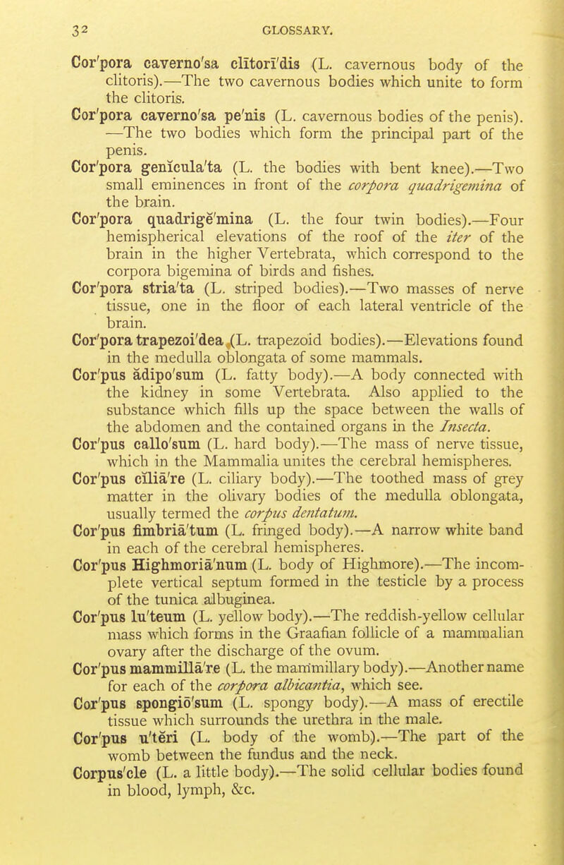 Cor'pora caverno'sa clitori'dis (L. cavernous body of the clitoris).—The two cavernous bodies which unite to form the chtoris. Cor'pora caverno'sa pe'nis (L. cavernous bodies of the penis). —The two bodies which form the principal part of the penis. Cor'pora genicula'ta (L. the bodies with bent knee).—Two small eminences in front of the corpora quadrigemina of the brain. Cor'pora quadrige'mina (L. the four twin bodies).—Four hemispherical elevations of the roof of the iter of the brain in the higher Vertebrata, which correspond to the corpora bigemina of birds and fishes. Cor'pora stria'ta (L. striped bodies).—Two masses of nerve tissue, one in the floor of each lateral ventricle of the brain. Cor'pora trapezoi'dea^L. trapezoid bodies).—Elevations found in the medulla oblongata of some mammals. Cor'pus adipo'sum (L. fatty body).—A body connected with the kidney in some Vertebrata. Also applied to the substance which fills up the space between the walls of the abdomen and the contained organs in the Inseda. Cor'pus callo'sum (L. hard body).—The mass of nerve tissue, which in the Mammalia unites the cerebral hemispheres. Cor'pus cilia're (L. ciliary body).—The toothed mass of grey matter in the olivary bodies of the medulla oblongata, usually termed the corpus dentatutn. Cor'pus fimbria'tum (L. fringed body).—A narrow white band in each of the cerebral hemispheres. Cor'pus Highmoria'num (L. body of Highmore).—The incom- plete vertical septum formed in the testicle by a process of the tunica albuginea. Cor'pus lu'teum (L. yellow body).—The reddish-yellow cellular mass which forms in the Graafian follicle of a mammalian ovary after the discharge of the ovum. Cor'pus mammilla're (L. the mammillary body).—Another name for each of the corpora albicantia, which see. Cor'pus spongio'sum (L. spongy body).—A mass of erectile tissue which surrounds the urethra in the male. Cor'pus u'teri (L. body of the womb).—The part of the womb between the fundus and the neck. Corpus'cle (L. a little body).—The soUd cellular bodies found in blood, lymph, &c.