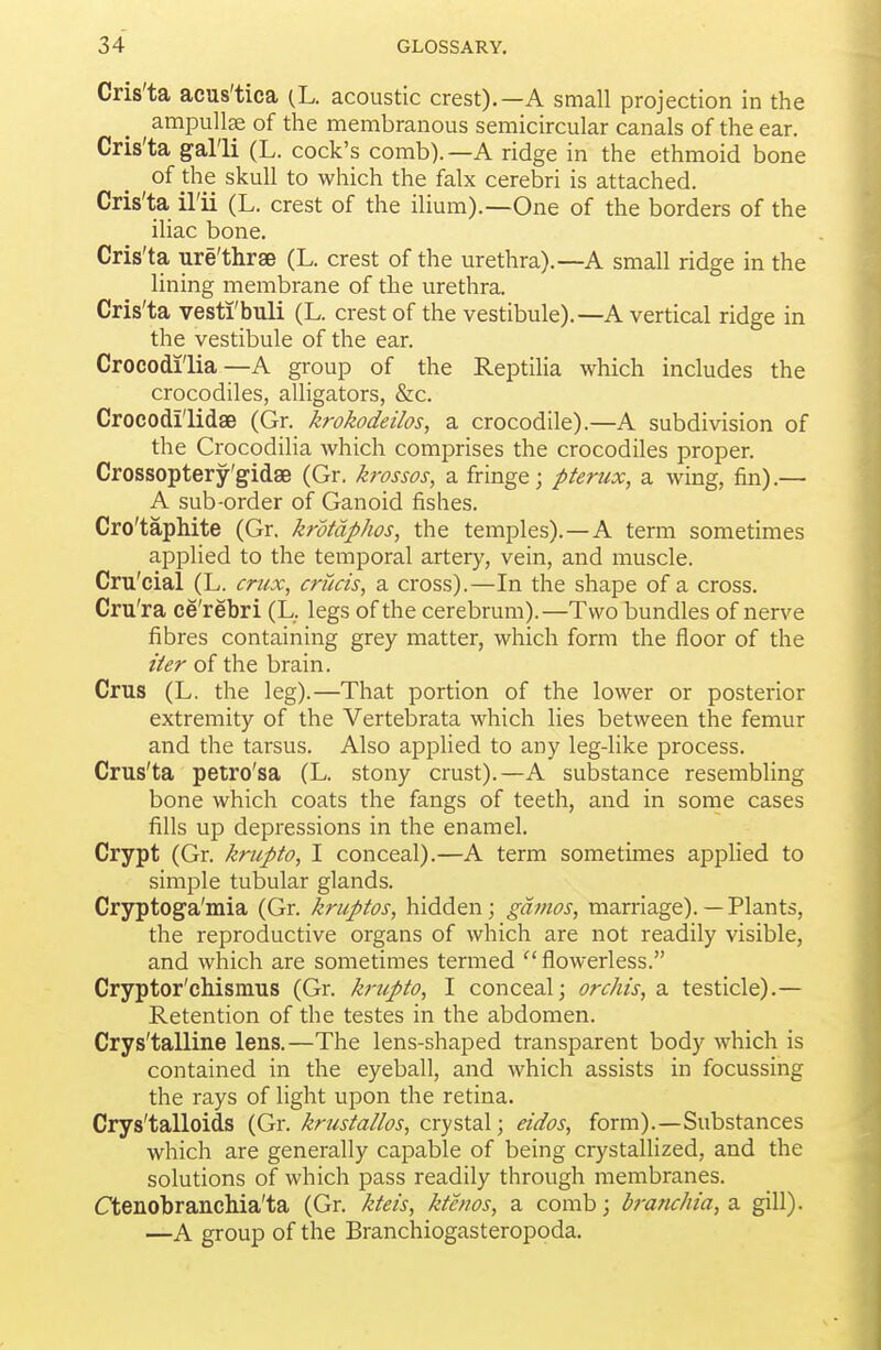 Cris'ta acus'tica (L. acoustic crest).—A small projection in the _ ampullae of the membranous semicircular canals of the ear. Cris'ta gal'li (L. cock's comb).—A ridge in the ethmoid bone of the skull to which the falx cerebri is attached. Cris'ta il'ii (L. crest of the ilium).—One of the borders of the iliac bone. Cris'ta ure'thrse (L. crest of the urethra).—A small ridge in the lining membrane of the urethra. Cris'ta vesti'buli (L. crest of the vestibule).—A vertical ridge in the vestibule of the ear. Crocodi'lia—A group of the Reptilia which includes the crocodiles, alligators, &c. Crocodi'lidse (Gr. krokodeilos, a crocodile).—A subdivision of the Crocodilia which comprises the crocodiles proper. Crossoptery'gidse (Gr. krossos, a fringe; pterux, a wing, fin).— A sub-order of Ganoid fishes. Cro'taphite (Gr. krotdphos, the temples).—A term sometimes applied to the temporal artery, vein, and muscle. Cru'cial (L. crux, cruets, a cross).—In the shape of a cross. Cru'ra ce'rebri (L. legs of the cerebrum).—Two bundles of nerve fibres containing grey matter, which form the floor of the iter of the brain. Crus (L. the leg).—That portion of the lower or posterior extremity of the Vertebrata which lies between the femur and the tarsus. Also applied to any leg-like process. Crus'ta petro'sa (L. stony crust).—A substance resembling bone which coats the fangs of teeth, and in some cases fills up depressions in the enamel. Crypt (Gr. krupto, I conceal).—A term sometimes applied to simple tubular glands. Cryptoga'mia (Gr. kruptos, hidden; gdmos, marriage). — Plants, the reproductive organs of which are not readily visible, and which are sometimes termed  flowerless. Cryptor'chismus (Gr. krupto, I conceal; orchis, a testicle).— Retention of the testes in the abdomen. Crys'talline lens.—The lens-shaped transparent body which is contained in the eyeball, and which assists in focussing the rays of light upon the retina. Crys'talloids (Gr. krustallos, crystal; eidos, form).—Substances which are generally capable of being crystallized, and the solutions of which pass readily through membranes. Ctenobranchia'ta (Gr. kteis, kte/ws, a comb; braruhia, a gill). —A group of the Branchiogasteropoda.