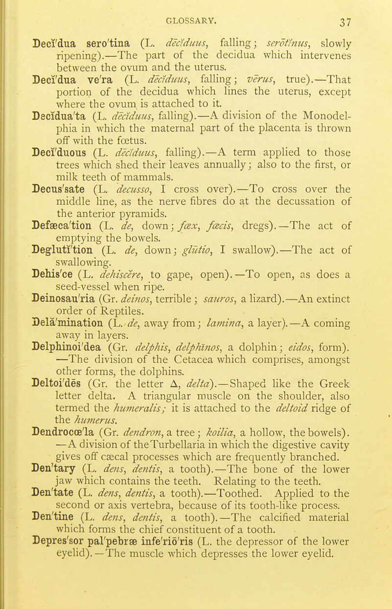 Deci'dua sero'tina (L. dedduus, falling; se^-dthiiis, slowly- ripening).—The part of the decidua which intervenes between the ovum and the uterus. Deci'dua ve'ra (L. dMdims, falling; verus, true).—That portion of the decidua which lines the uterus, except where the ovum is attached to it. Decidua'ta (L. dedduus, falling).—A division of the Monodel- phia in which the maternal part of the placenta is thrown off with the foetus. Deci'duous (L. dedduus, falling).—A term applied to those trees which shed their leaves annually; also to the first, or milk teeth of mammals. Decus'sate (L. decusso, I cross over).—To cross over the middle line, as the nerve fibres do at the decussation of the anterior pyramids. Defseca'tion (L. de, do^sn; fcex, feeds, dregs).—The act of emptying the bowels. Degluti'tion (L. de, down; glutio, I swallow).—The act of swallowing. DeMs'ce (L. dehiscere, to gape, open).—To open, as does a seed-vessel when ripe. Deinosau'ria (Gr. deinos, terrible ; sauros, a lizard).—An extinct order of Reptiles. Dela'mination (L. de, away from; lamina, a layer). —A coming away in layers. Delphinoi'dea (Gr. delphis, delphinos, a dolphin; eidos, form). —The division of the Cetacea which comprises, amongst other forms, the dolphins. Deltoi'des (Gr. the letter A, ^/«?//«).—Shaped like the Greek letter delta. A triangular muscle on the shoulder, also termed the htmieralis; it is attached to the deltoid ridge of the humerus. Dendrocoe'la (Gr. dendron,^. tree; koilia, a hollow, the bowels). —A division of theTurbellaria in which the digestive cavity gives off csecal processes which are frequently branched. Den'tary (L. dens, dentis, a tooth).—The bone of the lower jaw which contains the teeth. Relating to the teeth. Den'tate (L. dens, dentis, a tooth).—Toothed. Applied to the second or axis vertebra, because of its tooth-like process. Den'tine (L. dens, dentis, a tooth).—The calcified material which forms the chief constituent of a tooth. Depres'sor parpebrse infe'rio'ris (L. the depressor of the lower eyelid).—The muscle which depresses the lower eyehd.