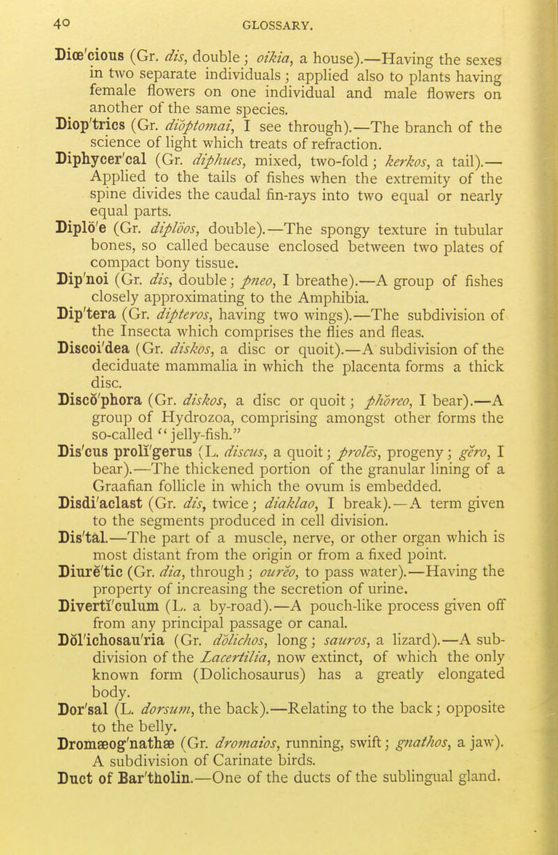 Dioe'cions (Gr. dis, double; oikia, a house).—Having the sexes in tAvo separate individuals ; applied also to plants having female flowers on one individual and male flowers on another of the same species. Diop'trics (Gr. diopto7nai, I see through).—The branch of the science of light which treats of refraction. Diphycer'cal (Gr. diphues, mixed, two-fold; kerkos, a tail).— Applied to the tails of fishes when the extremity of the spine divides the caudal fin-rays into two equal or nearly equal parts. Diplo'e (Gr. diploos, double).—The spongy texture in tubular bones, so called because enclosed between two plates of compact bony tissue. Dip'noi (Gr. dis, double; pneo, I breathe).—A group of fishes closely approximating to the Amphibia. Dip'tera (Gr. dipteros, having two wings).—The subdivision of the Insecta which comprises the flies and fleas. Discoi'dea (Gr. diskos, a disc or quoit).—A subdivision of the deciduate mammalia in which the placenta forms a thick disc. Disco'phora (Gr. diskos, a disc or quoit; phoreo, I bear).—A group of Hydrozoa, comprising amongst other forms the so-called  jelly-fish. Dis'cus proli'gerus (L. discus, a quoit; proles, progeny; gero, I bear).—The thickened portion of the granular lining of a Graafian follicle in which the ovum is embedded. Disdi'aclast (Gr. dis, twice; diaklao, I break).—A term given to the segments produced in cell division. Dis'tal.—The part of a muscle, nerve, or other organ which is most distant from the origin or from a fixed point. Diure'tic (Gr. dia, through; oureo, to pass water).—Having the property of increasing the secretion of urine. Diverti'culum (L. a by-road).—A pouch-like process given off from any principal passage or canal. Dol'ichosau'ria (Gr. ddlichos, long; saut-os, 2i Hzard).—A sub- division of the Laceriilia, now extinct, of which the only known form (Dolichosaurus) has a greatly elongated body. Dor'sal (L. dorsum, the back).—Relating to the back; opposite to the belly. Dromseog'nathse (Gr. dromaios, running, swift; gnathos, a jaw). A subdivision of Carinate birds. Duct of Bar'tholin.—One of the ducts of the sublingual gland.