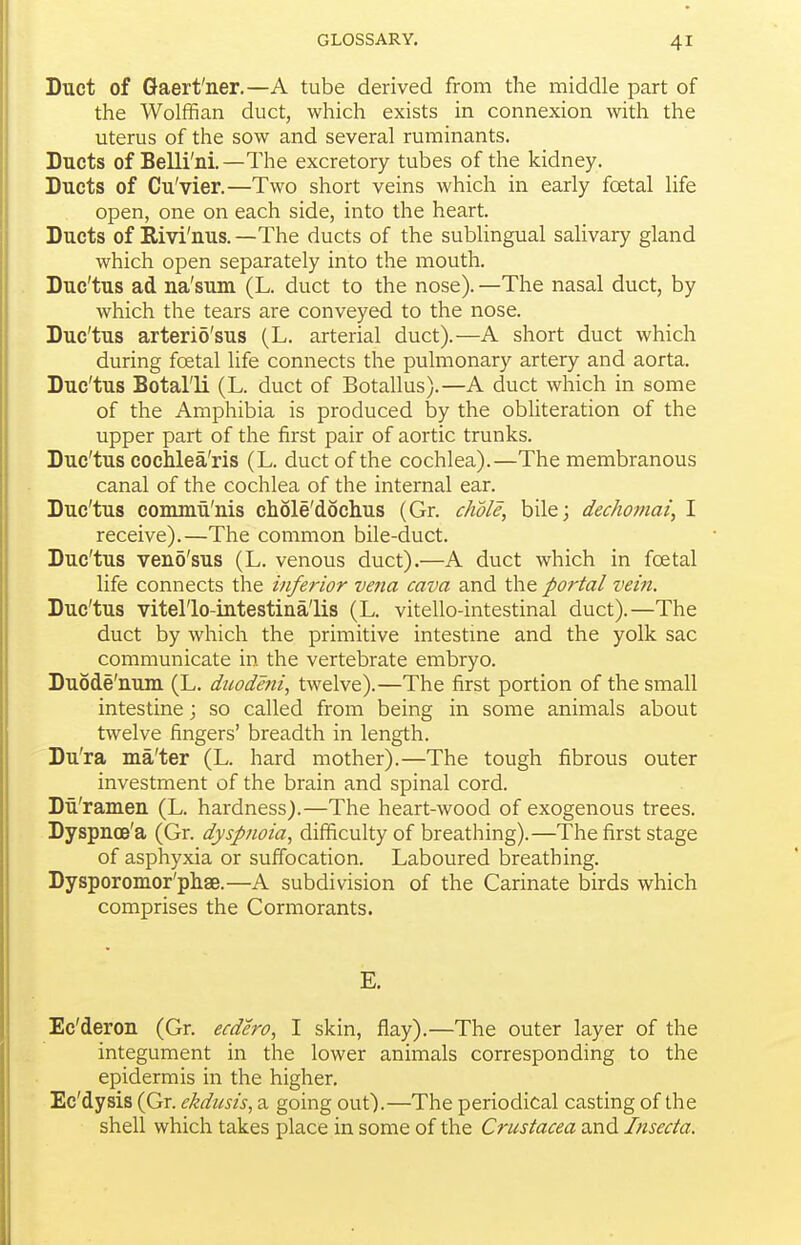 Duct of Gaert'ner.—A tube derived from the middle part of the Wolffian duct, which exists in connexion with the uterus of the sow and several ruminants. Ducts of Belli'ni.—The excretory tubes of the kidney. Ducts of Cu'vier.—Two short veins which in early foetal life open, one on each side, into the heart. Ducts of Rivi'nus. —The ducts of the sublingual salivary gland which open separately into the mouth. Duc'tus ad na'sum (L. duct to the nose). —The nasal duct, by which the tears are conveyed to the nose. Duc'tus arteri5'sus (L. arterial duct).—A short duct which during foetal life connects the pulmonary artery and aorta. Duc'tus Botal'li (L. duct of Botallus).—A duct which in some of the Amphibia is produced by the obliteration of the upper part of the first pair of aortic trunks. Duc'tus cochlea'ris (L. duct of the cochlea).—The membranous canal of the cochlea of the internal ear. Duc'tus commii'nis chole'dochus (Gr. chdle, bile; dechomai, I receive).—The common bile-duct. Duc'tus ven5'sus (L. venous duct).—A duct which in fcetal life connects the inferior ve?ia cava and the portal vein. Duc'tus vitel'lo-intestina'lis (L. vitello-intestinal duct).—The duct by which the primitive intestme and the yolk sac communicate in the vertebrate embryo. Duode'num (L. duodmi, twelve).—The first portion of the small intestine; so called from being in some animals about twelve fingers' breadth in length. Du'ra ma'ter (L. hard mother).—The tough fibrous outer investment of the brain and spinal cord. Du'ramen (L. hardness).—The heart-wood of exogenous trees. Dyspnoe'a (Gr. dyspfioia, difficulty of breathing).—The first stage of asphyxia or suffocation. Laboured breathing. Dysporomor'phsB.—A subdivision of the Carinate birds which comprises the Cormorants. E. Ec'deron (Gr. ecdero, I skin, flay).—The outer layer of the integument in the lower animals corresponding to the epidermis in the higher. Ec'dysis (Gr. ekdusis, a going out).—The periodical casting of the shell which takes place in some of the Crustacea and Insecta.