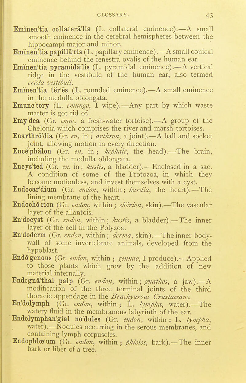 Emineii'tia collatera'lis (L. collateral eminence).—A small smooth eminence in the cerebral hemispheres between the hippocampi major and minor. Eminen'tia papilla'ris (L. papillary eminence).—A small conical eminence behind the fenestra ovalis of the human ear. Eminen'tia pyramida'lis (L. pyramidal eminence).—A vertical ridge in the vestibule of the human ear, also termed crista vestihuli. Eminen'tia ter'es (L. rounded eminence).—A small eminence in the medulla oblongata. Emunc'tory (L. emtmgo, I wipe).—Any part by which waste matter is got rid of Emy'dea (Gr. emtis, a fresh-water tortoise).—A gi'oup of the Chelonia which comprises the river and marsh tortoises. Enarthro'dia (Gr. eti, in ; art/iron, a joint).—A ball and socket joint, allowing motion in every direction. Ence'phalon (Gr. en, in ; kephale, the head).—The brain, including the medulla oblongata. Encys'ted (Gr. eii, in; kustis, a bladder).—Enclosed in a sac. A condition of some of the Protozoa, in which they become motionless, and invest themselves with a cyst. Endocar'dium (Gr. eiidon, within; kardia, the heart).—The lining membrane of the heart. Endocho'rion (Gr. endon, within; chdrwti, skin).—The vascular layer of the allantois. En'docyst (Gr. e>ido?i, within; kustis, a bladder).—The inner layer of the cell in the Polyzoa. En'doderm (Gr. endon, within; derma, skin).—The inner body- wall of some invertebrate animals, developed from the hypoblast. Endo'genous (Gr. endon, within ; gennao, I produce).—Applied to those plants which grow by the addition of new material internally. Endcgna'thal palp (Gr. eiidon, within; gnathos, a jaw).—A modification of the three terminal joints of the third thoracic appendage in the Brachyurous Crustaceans. En'dolymph (Gr. e7idon, within ; L. lympha, water).—The watery fluid in the membranous labyrinth of the ear. ■ Endolymphan'gial no'dules (Gr. endon, within ; L. lympha, water).-—Nodules occurring in the serous membranes, and containing lymph corpuscles. EndopMce'um (Gr. endon, within ; phloios, bark).—The inner bark or liber of a tree.