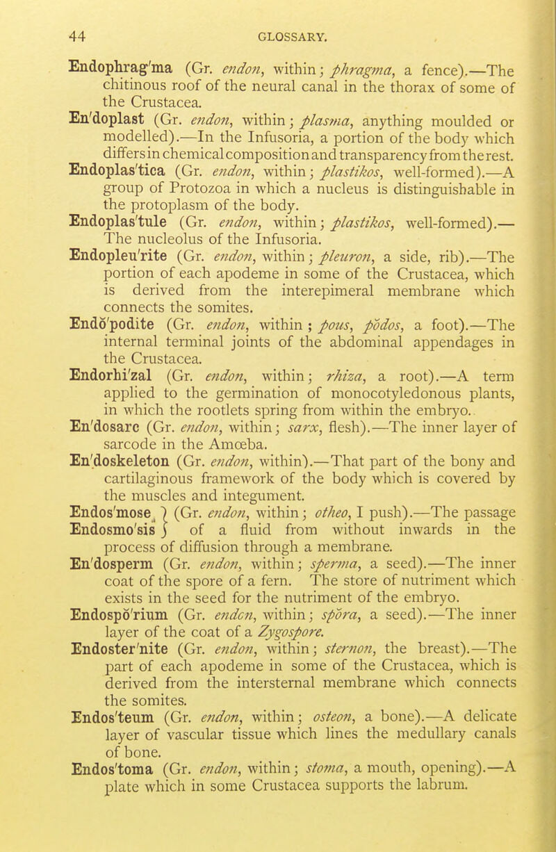 Endophrag'ma (Gr. endon, within; phragma, a fence).—The chitinous roof of the neural canal in the thorax of some of the Crustacea. En'doplast (Gr. endon, within; plasma, anything moulded or modelled).—In the Infusoria, a portion of the body which differs in chemical composition and transparency from the rest. Endoplas'tica (Gr. endott, within; plastikos, well-formed).—A group of Protozoa in which a nucleus is distinguishable in the protoplasm of the body. Endoplas'tule (Gr. e7idon, within; plastikos, well-formed).— The nucleolus of the Infusoria. Endopleu'rite (Gr. endon, within; pleuron, a side, rib).—The portion of each apodeme in some of the Crustacea, which is derived from the interepimeral membrane which connects the somites. Endo'podite (Gr. endon, within ; pous, podos, a foot).—The internal terminal joints of the abdominal appendages in the Crustacea. Endorhi'zal (Gr. endon, within; rhiza, a root).—A term applied to the germination of monocotyledonous plants, in which the rootlets spring from within the embryo. En'dosarc (Gr. endon, within; sarx, flesh).—The inner layer of sarcode in the Amoeba. En'doskeleton (Gr. endon, within).—That part of the bony and cartilaginous framework of the body which is covered by the muscles and integument. Endos'mose_) (Gr. endon, within; otheo, I push).—The passage Endosmo'sis j of a fluid from without inwards in the process of diffusion through a membrane. En'dosperm (Gr. endon, within; spernia, a seed).—The inner coat of the spore of a fern. The store of nutriment which exists in the seed for the nutriment of the embryo. Endospo'rium (Gr. endcn, within; spora, a seed).—The inner layer of the coat of a Zygospore. Endoster'nite (Gr. endon, within; sternoji, the breast).—The part of each apodeme in some of the Crustacea, which is derived from the intersternal membrane which connects the somites. Endos'teum (Gr. endon, within; osteon, a bone).—A delicate layer of vascular tissue which lines the medullary canals of bone. Endos'toma (Gr. endon, within; stoma, a mouth, opening).—A plate which in some Crustacea supports the labrum.