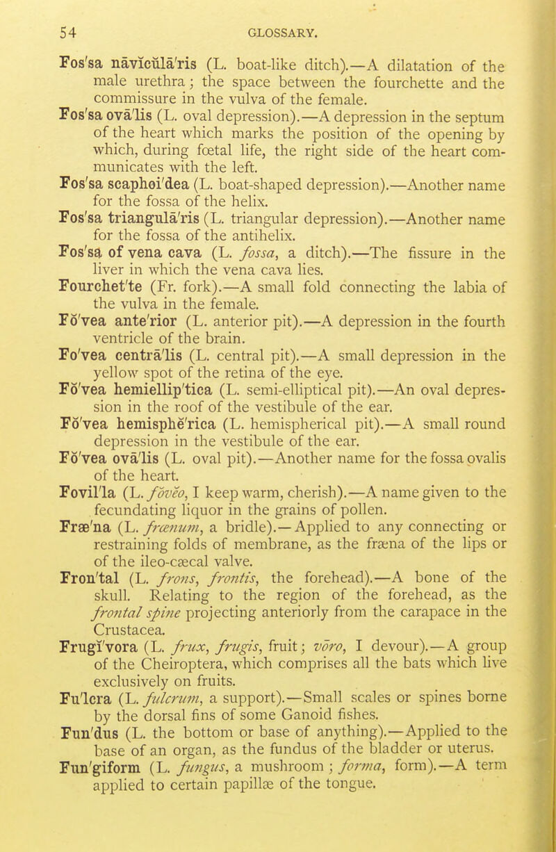 Fos'sa navicula'ris (L. boat-like ditch).—A dilatation of the male urethra; the space between the fourchette and the commissure in the vulva of the female. Fos'sa ova'lis (L. oval depression).—A depression in the septum of the heart which marks the position of the opening by which, during foetal life, the right side of the heart com- municates with the left. Fos'sa scaphoi'dea (L. boat-shaped depression).—Another name for the fossa of the helix. Fos'sa triangula'ris (L. triangular depression).—Another name for the fossa of the antihelix. Fos'sa of vena cava (L. fossa, a ditch).—The fissure in the liver in which the vena cava lies. Fourchet'te (Fr. fork).—A small fold connecting the labia of the vulva in the female. Fo'vea ante'rior (L. anterior pit).—A depression in the fourth ventricle of the brain. Fo'vea centra'lis (L. central pit).—A small depression in the yellow spot of the retina of the eye. Fo'vea hemiellip'tica (L. semi-elliptical pit).—An oval depres- sion in the roof of the vestibule of the ear. Fo'vea hemisphe'rica (L. hemispherical pit).—A small round depression in the vestibule of the ear. Fo'vea ova'lis (L. oval pit).—Another name for the fossa pvalis of the heart. Fovil'la (L. fovea, I keep warm, cherish).—A name given to the fecundating liquor in the grains of pollen. Frae'na (L. frcenufu, a bridle).—Applied to any connecting or restraining folds of membrane, as the frana of the lips or of the ileo-ccccal valve. Fron'tal (L. frons, fvntis, the forehead).—A bone of the skull. Relating to the region of the forehead, as the frontal spine projecting anteriorly from the carapace in the Crustacea. Frugi'vora (L. friix, frugis, fruit; voro, I devour).—A group of the Cheiroptera, which comprises all the bats which live exclusively on fruits. Fu'lcra {'L. fi/knim, a support).—Small scales or spines borne by the dorsal fins of some Ganoid fishes. Fun'dus (L. the bottom or base of anything).—Applied to the base of an organ, as the fundus of the bladder or uterus. Fun'giform (L. fungus, a mushroom ; foi-nia, form).—A term applied to certain papilla of the tongue.