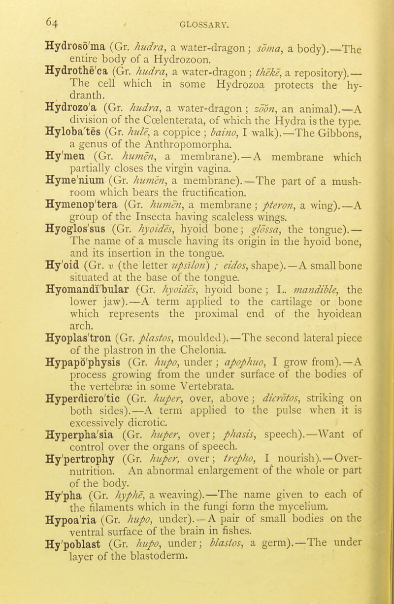 Hydros5'ma (Gr. hudra, a water-dragon; soma, a body).—The entire body of a Hydrozoon. Hydrothe'ca (Gr. hudra, a water-dragon ; theke, a repository).— The cell which in some Hydrozoa protects the hy- dranth. Hydrozo'a (Gr. hudra, a water-dragon; zoon, an animal).—A division of the Coelenterata, of which the Hydra is the type. Hyloba'tes (Gr. hide, a coppice ; baino, I walk).—The Gibbons, a genus of the Anthropomorpha. Hy'men (Gr. humm, a membrane).—A membrane which partially closes the virgin vagina. Hyme'nium (Gr. humm, a membrane). —The part of a mush- room which bears the fructification. Hymenop'tera (Gr. humm, a membrane; pteron, a wing).—A group of the Insecta having scaleless wings. Hyoglos'sus (Gr. hyoidcs, hyoid bone; glossa, the tongue).— The name of a muscle having its origin in the hyoid bone, and its insertion in the tonsiue. Hy'oid (Gr. v (the letter upsiloii) ; eidos, shape).—A small bone situated at the base of the tongue. Hyomandi'bular (Gr. hyoidcs, hyoid bone; L. mandible, the lower jaw).—A term applied to the cartilage or bone which represents the proximal end of the hyoidean arch. Hyoplas'tron (Gr. plastos, moulded).—The second lateral piece of the plastron in the Chelonia. Hypapo'physis (Gr. hupo, under; apophuo, I grow from).—A process growing from the under surface of the bodies of the vertebras in some Vertebrata. Hyperdicro'tic (Gr. huper, over, above; dicrdtos, striking on both sides).—A term applied to the pulse when it is excessively dicrotic. Hyperpha'sia (Gr. huper, over; phasis, speech).—Want of control over the organs of speech. Hy'pertrophy (Gr. huper, over; trepho, I nourish).—Over- nutrition. An abnormal enlargement of the whole or part of the body. Hy'pha (Gr. hyphe, a weaving).—The name given to each of the filaments which in the fungi form the mycelium. Hypoa'ria (Gr. hupo, under). —A pair of small bodies on the ventral surface of the brain in fishes. Hy'poblast (Gr. hupo, under; blasios, a germ).—The under layer of the blastoderm.