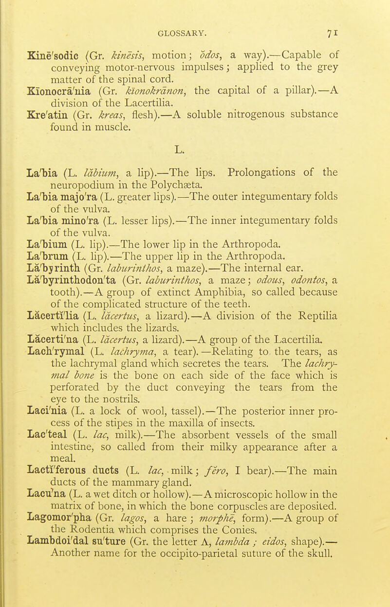 Kine'sodic (Gr. kinesis, motion; odos, a. way).—Capable of conveying motor-nervous impulses; applied to the grey matter of the spinal cord. Kionocra'iiia (Gr. kionokrdnon, the capital of a pillar).—A division of the Lacertilia. Kre'atin (Gr. kreas, flesh).—A soluble nitrogenous substance found in muscle. L. La'bia (L. labium, a lip).—The lips. Prolongations of the neuropodium in the Polychseta. La'bia majo'ra (L. greater lips).—The outer integmnentary folds of the vulva. La'bia mino'ra (L. lesser lips).—The inner integumentary folds of the vulva. La'bium (L. lip).—The lower lip in the Arthropoda. La'brum (L. lip).—The upper lip in the Arthropoda. La'byrinth (Gr. labiirijiihos, a maze).—The internal ear. La'byrinthodoii'ta (Gr. iabiirinthos, a maze; odous, odontos, a tooth).—A group of extinct Amphibia, so called because of the complicated structure of the teeth. Lacerti'lia (L. Idcertus, a lizard).—A division of the Reptilia which includes the lizards. Lacerti'na (L. Idcertus, a lizard).—A group of the Lacertilia, Lach'rymal (L. lachryma, a tear).—Relating to the tears, as the lachrymal gland which secretes the tears. The lachry- mal bone is the bone on each side of the face which is perforated by the duct conveying the tears from the eye to the nostrils. Laei'nia (L. a lock of wool, tassel).—The posterior inner pro- cess of the stipes in the maxilla of insects. Lac'teal (L. lac, milk).—The absorbent vessels of the small intestine, so called from their milky appearance after a meal. Lacti'ferous ducts (L. lac, milk; fero, I bear).—The main ducts of the mammary gland. Lacu'na (L. a wet ditch or hollow).—A microscopic hollow in the matrix of bone, in which the bone corpuscles are deposited. Lagomor'pha (Gr. lagos, a hare ; morphe, form).—A group of the Rodentia which comprises the Conies. Lambdoi'dal su'ture (Gr. the letter A, lambda ; eidos, shape).— Another name for the occipito-parietal suture of the skull.