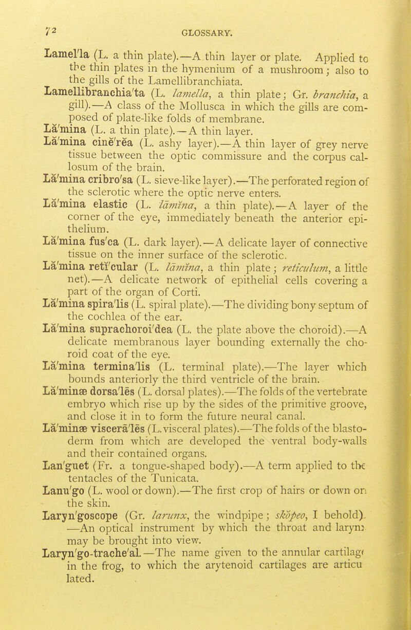 Lamel'la (L. a thin plate).—A thin layer or plate. Applied to the thin plates in the hymenium of a mushroom; also to the gills of the Laraellibranchiata. Lamellibranchia'ta (L. lamella, a thin plate; Gr. braftchia, a gill).—A class of the Mollusca in which the gills are com- posed of plate-like folds of membrane. La'mina (L. a thin plate).— A thin layer. La'mina cine'rea (L. ashy layer).—A thin layer of grey nerve tissue between the optic commissure and the corpus cal- losum of the brain. La'mina cribro'sa (L. sieve-like layer).—The perforated region of the sclerotic where the optic nerve enters. La'mina elastic (L. Idimna, a thin plate).—A layer of the corner of the eye, immediately beneath the anterior epi- thelium. La'mina fus'ca (L. dark layer).—A delicate layer of connective tissue on the inner surface of the sclerotic. La'mina reti'cular (L. Idmma, a thin plate; reticulum, a little net).—A delicate network of epithelial cells covering a part of the organ of Corti. La'mina spira'lis (L. spiral plate).—The dividing bony septum of the cochlea of the ear. La'mina suprachoroi'dea (L. the plate above tlie choroid).—A delicate membranous layer bounding externally the cho- roid coat of the eye. La'mina termina'lis (L. terminal plate).—The layer which bounds anteriorly the third ventricle of the brain. La'minse dorsa'les (L. dorsal plates).—The folds of the vertebrate embryo which rise up by the sides of the primitive groove, and close it in to form the future neural canal. La'minse viscera'les (L. visceral plates).—The folds of the blasto- derm from which are developed the ventral body-walls and their contained organs. Lan'guet (Fr. a tongue-shaped body).—A term applied to the tentacles of the Tunicata. Lanu'go (L. wool or down).—The first crop of hairs or down on the skin. Laryn'goscope (Gr. larmix, the windpipe; skopeo, I behold).. —An optical instrument by which the throat and larynj may be brought into view. Laryn'go-trache'aL—The name given to the annular cartilagf in the fi-og, to which the arytenoid cartilages are articu lated.