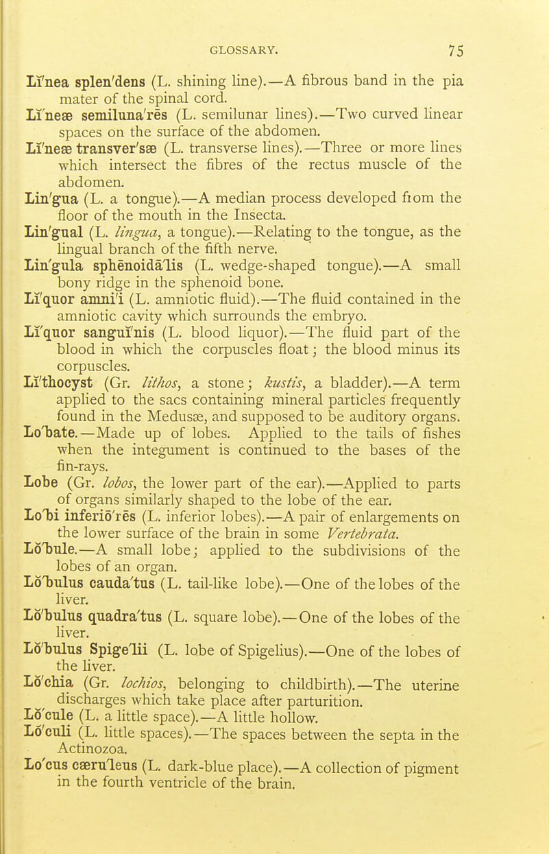 Li'nea splen'dens (L. shining line).—A fibrous band in the pia mater of the spinal cord. Li'neae semiluna'res (L. semilunar lines).—Two curved linear spaces on the surface of the abdomen. Li'nesB transver'sae (L. transverse lines).—Three or more lines which intersect the fibres of the rectus muscle of the abdomen. Lin'gua (L. a tongue).—A median process developed from the floor of the mouth in the Insecta. Lin'gual (L. lingua, a tongue).—Relating to the tongue, as the lingual branch of the fifth nerve. Lin'gula sphenoida'lis (L. wedge-shaped tongue).—A small bony ridge in the sphenoid bone. Li'quor amni'i (L. amniotic fluid).—The fluid contained in the amniotic cavity which surrounds the embryo. Li'quor sangui'nis (L. blood liquor).—The fluid part of the blood in which the corpuscles float; the blood minus its corpuscles. Li'thoeyst (Gr. lithos, a stone; kustis, a bladder).—A term applied to the sacs containing mineral particles frequently found in the Medusae, and supposed to be auditory organs. Lo'bate.—Made up of lobes. Apphed to the tails of fishes when the integument is continued to the bases of the fin-rays. Lobe (Gr. lobos, the lower part of the ear).—Applied to parts of organs similarly shaped to the lobe of the ear. Lo'bi inferio'res (L. inferior lobes).—A pair of enlargements on the lower surface of the brain in some Vertebrata. Loljiile.—A small lobe; applied to the subdivisions of the lobes of an organ. Loljulus cauda'tus (L. tail-like lobe).—One of the lobes of the liver. Lo'bulus quadra'tus (L. square lobe).—One of the lobes of the liver. Lo'bulus Spige'lii (L. lobe of Spigelius).—One of the lobes of the liver. Lo'cMa (Gr. lochias, belonging to childbirth).—The uterine discharges which take place after parturition. .Lo cule (L. a little space).—A little hollow. Lo'culi (L. little spaces).—The spaces between the septa in the Actinozoa. Lo'cus cseruleus (L. dark-blue place).—A collection of pigment in the fourth ventricle of the brain.