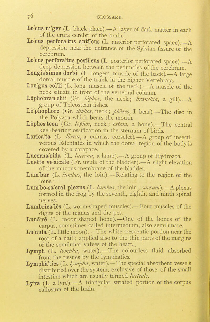 Lo'cus ni'ger (L. black place).—A layer of dark matter in each of the crura cerebri of the brain. Lo'cus perfora'tus anti'cus (L. anterior perforated space).—A depression near the entrance of the Sylvian fissure of the cerebrum. Lo'cus perfora'tus posti'cus (L. posterior perforated space).—A deep depression between the peduncles of the cerebrum. Longis'simus dor'si (L. longest muscle of the back).—A large dorsal muscle of the trunk in the higher Vertebrata. Lon'gus col'li (L. long muscle of the neck).—A muscle of the neck situate in front of the vertebral column. Lophobran'cMi (Gr. Idphos, the neck; braiichia, a gill),—A group of Teleostean fishes. Lo'phophore (Gr. Idphos, neck; phoreo, I bear).—The disc in the Polyzoa which bears the mouth. Lophos'teon (Gr. lophos, neck; osteon, a bone).—The central keel-bearing ossification in the sternum of birds. Lorica'ta (L. lonca, a cuirass, corselet).—A group of insecti- vorous Edentates in which the dorsal region of the body is covered by a carapace. Lucerna'rida (L. lucema, a lamp).—A group of Hydrozoa. Luette ve'sicale (Fr. uvula of the bladder).—A slight elevation of the mucous membrane of the bladden Lum'bar (L. bwibus, the loin).—Relating to the region of the loins.- Lum'bo-sa'cral plexus (L. lumbus, the loin; sacrum).—A plexus formed in the frog by the seventh, eighth, and ninth spinal nerves. Lumbrica'les (L. worm-shaped muscles).—Four muscles of the digits of the manus and the pes. Luna're (L. moon-shaped bone).—One of the bones of the carpus, sometimes called intermedium, also semilunare. Lu'nula (L. little moon).—The white crescentic portion near the root of a nail; applied also to the thin parts of the margins of the semilunar valves of the heart.. Lymph (L. lympha, water).—The colourless fluid absorbed from the tissues by the lymphatics. Lympha'tics (L. lympha, water).—The special absorbent vessels distributed over the system, exclusive of those of the small intestine which are usually termed ladeals. Ly ra (L. a lyre).—A triangular striated portion of the corpus callosum of the brain.