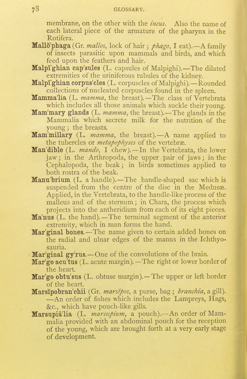 membrane, on the other with the incus. Also the name of each lateral piece of the armature of the pharynx in the Rotifera. Mallo'phaga (Gr. mallos, lock of hair ; pMgo, I eat).—A family of insects parasitic upon mammals and birds, and which feed upon the feathers and hair. Malpi'gliian cap'sules (L. capsules of Malpighi).—The dilated extremities of the uriniferous tubules of the kidney. Malpi'gMan corpus'cles (L. corpuscles of Malpighi).—Rounded collections of nucleated corpuscles found in the spleen. Mammalia (L. viamma, the breast).—The class of Vertebrata which includes all those animals which suckle their young. Mam'mary glands (L. mamma, the breast).—The glands in the Mammalia which secrete milk for the nutrition of the young; the breasts. Mam'millary (L. lyiavima, the breast).—A name applied to the tubercles or tnetapophyses of the vertebrae. Man'dible (L. mando, I chew).—In the Vertebrata, the lower jaw; in the Arthropoda, the upper pair of jaws; in the Cephalopoda, the beak; in birds sometimes applied to both rostra of the beak. Manu'brium (L. a handle).—The handle-shaped sac which is suspended from the centre of the disc in the Medusae. Applied, in the Vertebrata, to the handle-like process of the malleus and of the sternum; in Chara, the process which projects into the antheridium from each of its eight pieces. Ma'nus (L. the hand).—The terminal segment of the anterior extremity, which in man forms the hand. Mar'ginal bones.—The name given to certain added bones on the radial and ulnar edges of the manus in the Ichthyo- sauria. Mar'ginal gy'rus.—One of the convolutions of the brain. Mar'go acu'tus (L. acute margin). —The right or lower border of the heart. Mar'go obtu'sus (L. obtuse margin).—The upper or left border of the heart. Marsipobran'chii (Gr. marsjpos, a purse, bag; branchia, a gill). —An order of fishes which includes the Lampreys, Hags, &c., which have pouch-like gills. Marsupia'lia (L. marsupinm, a pouch).—An order of Mam- malia provided with an abdominal pouch for the reception of the young, which are brought forth at a very early stage of development.