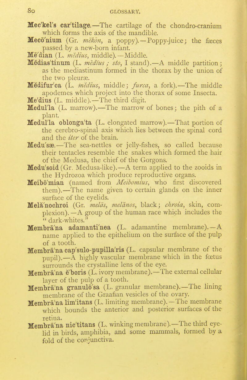 Mec'kel's car'tilage.—The cartilage of the chondro-cranium which forms the axis of the mandible. Mecd'nium (Gr. mekon, a poppy). —Poppy-juice; the faeces passed by a new-born infant. Me'dian (L. medius, middle).—Middle. Medias'tinum (L. medms ; sto, I stand).—A middle partition; as the mediastinmn formed in the thorax by the union of the two pleurae. Medifur'ca (L. medius, middle; fiirca, a fork).—The middle apodemes which project into the thorax of some Insecta. Me'dius (L. middle).—The third digit. Medulla (L. marrow).—The marrow of bones; the pith of a plant. Medulla oblonga'ta (L. elongated marrow).—That portion of the cerebro-spinal axis which lies between the spinal cord and the iter of the brain. Medusae.—The sea-nettles or jelly-fishes, so called because their tentacles resemble the snakes which formed the hair of the Medusa, the chief of the Gorgons. Medu'soid (Gr. Medusa-like).—A term applied to the zooids in the Hydrozoa which produce reproductive organs. Meibo'miau (named from Meibomius, who first discovered them).—The name given to certain glands on the inner surface of the eyelids. Melanochroi (Gr. melds, meldnos, black; chroia, skin, com- plexion). —A group of the human race which includes the  dark-whites. Membra'na adamanti'nea (L. adamantine membrane).—A name applied to the epithelium on the surface of the pulp of a tooth. Membra'na cap'sulo-pupilla'ris (L. capsular membrane of the p^,pil).—A highly vascular membrane which in the foetus surrounds the crystalline lens of the eye. Membra'na e'boris (L. ivory membrane).—The external cellular layer of the pulp of a tooth. Membra'na granulo'sa (L. granular membrane).—The lining membrane of the Graafian vesicles of the ovary. Membra'na limltans (L. limiting membrane). — The membrane which bounds the anterior and posterior surfaces of the retina. Membra'na nic'titans (L. winking membrane).—The third eye- lid in birds, amphibia, and some mammals, formed by a fold of the conjunctiva.