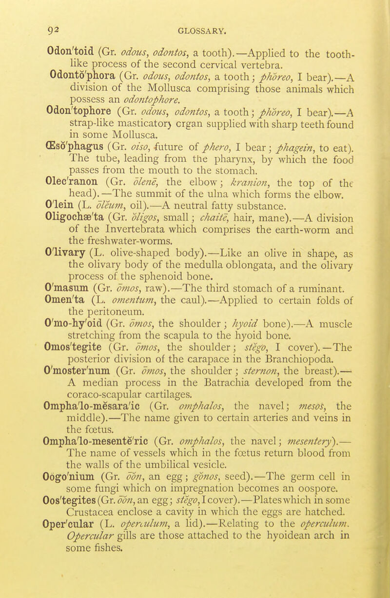 Odon'toid (Gr. odoics, odontos, a tooth).—Applied to the tooth- Uke process of the second cervical vertebra. Odonto'phora (Gr. odous, odontos, a. tooth; pJwreo, I bear),—A division of the MoUusca comprising those animals which possess an odontophore. Odon'tophore (Gr. odous, odontos, a tooth; phoreo, I bear).—A strap4ike masticator) organ supphed with sharp teeth found in some MoUusca. (Eso'phagus (Gr. oiso, future of phero, I bear; phagein, to eat). The tube, leading from the pharynx, by which the food passes from the mouth to the stomach. Olec'ranon (Gr. dlene, the elbow; kranion, the top of the _ head). —The summit of the ulna which forms the elbow. O'lein (L. oleum, oil).—A neutral fatty substance. Oligochae'ta (Gr. oligos, small; chaite, hair, mane).—A division of the Invertebrata which comprises the earth-worm and the freshwater-worms. Olivary (L. olive-shaped body).—Like an olive in shape, as the olivary body of the medulla oblongata, and the olivary process of the sphenoid bone. O'masum (Gr. otnos, raw).—The third stomach of a ruminant. Omen'ta (L. omentum, the caul).—Applied to certain folds of the peritoneum. O'mo-hy'oid (Gr. bmos, the shoulder; hyoid bone).—A muscle stretching from the scapula to the hyoid bone. Omos'tegite (Gr. dmos, the shoulder; stcgo, I cover).—The posterior division of the carapace in the Branchiopoda. O'moster'num (Gr. d7nos, the shoulder; sterfton, the breast).— A median process in the Batrachia developed from the coraco-scapular cartilages. Ompha'lo-mesara'ic (Gr. omphalos, the navel; meso's, the middle).—The name given to certain arteries and veins in the foetus. Ompha'lo-mesente'ric (Gr. omphalos, the navel; mesentery).— The name of vessels which in the foetus return blood from the walls of the umbilical vesicle. Oogo'nium (Gr. ooti, an egg; gd7ios, seed).—The germ cell in some fungi which on impregnation becomes an oospore. Oos'tegites (Gr. J^;?, an egg; stego,\coy&x).—Plates which in some Crustacea enclose a cavity in which the eggs are hatched. Oper'cular (L. operculum, a lid).—Relating to the operculum. Opercular gills are those attached to the hyoidean arch in some fishes.