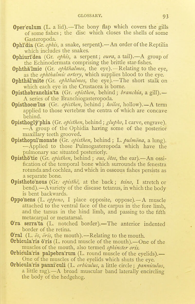 Oper'culum (L. a lid).—The bony flap which covers the gills of some fishes ; the disc which closes the shells of some Gasteropoda. OpM'dia (Gr. ophis, a snake, serpent).—An order of the Reptilia which includes the snakes. OpMuri'dea (Gr. ophis, a serpent; a tail).—A group of the Echinodermata comprising the brittle star-fishes. OpMhalmic (Gr. ophthalmos, the eye).—Relating to the eye, as the ophthalmic artery, which supplies blood to the eye. Ophthal'mite (Gr. ophthalmos, the eye).—The short stalk on which each eye in the Crustacea is borne. Opisthobranchia'ta (Gr. opisthen, behind; h-anchia, di. gAY).— A series of the Branchiogasteropoda. Opisthocce'lus (Gr. opisthen, behind; koilos, hollow).—A term applied to those vertebrae the centra of which are concave behind. Opisthogly'pMa (Gr. opisthen, hthmd; glupho, I carve, engrave). —A group of the Ophidia having some of the posterior maxillary teeth grooved. Opisthopul'monate (Gr. opisthen, behind; 'L. pulmona, a lung). —Applied to those Pulmogasteropoda which have the pulmonaiy sac situated posteriorly. Opistho'tic (Gr. opisthen, behind; oics, otos, the ear).—An ossi- fication of the temporal bone which surrounds the fenestra rotunda and cochlea, and which in osseous fishes persists as a separate bone. Opistlioto'nous (Gr. opisthe, at the back; teino, I stretch or bend).—A variety of the disease tetanus, in which the body is bent backwards. Oppo'nens (L. oppono, I place opposite, oppose).—A muscle attached to the ventral face of the carpus in the fore limb, and the tarsus in the hind limb, and passing to the fifth metacarpal or metatarsal. O'ra serra'ta (L. notched border).—The anterior indented border of the retina. O'ral (L. OS, oris, the mouth).—Relating to the mouth. Orbicula'ris 6'ris (L. round muscle of the mouth).—One of the muscles of the mouth, also termed sphincter oris. Orbicula'ris palpebra'rum (L. round muscle of the eyelids).— One of the muscles of the eyelids which shuts the eye. Orbicula'ris panni'culi (L. orbiculus, a little circle; panniculus, a little rag).—A broad muscular band laterally encircling the body of the hedgehog.