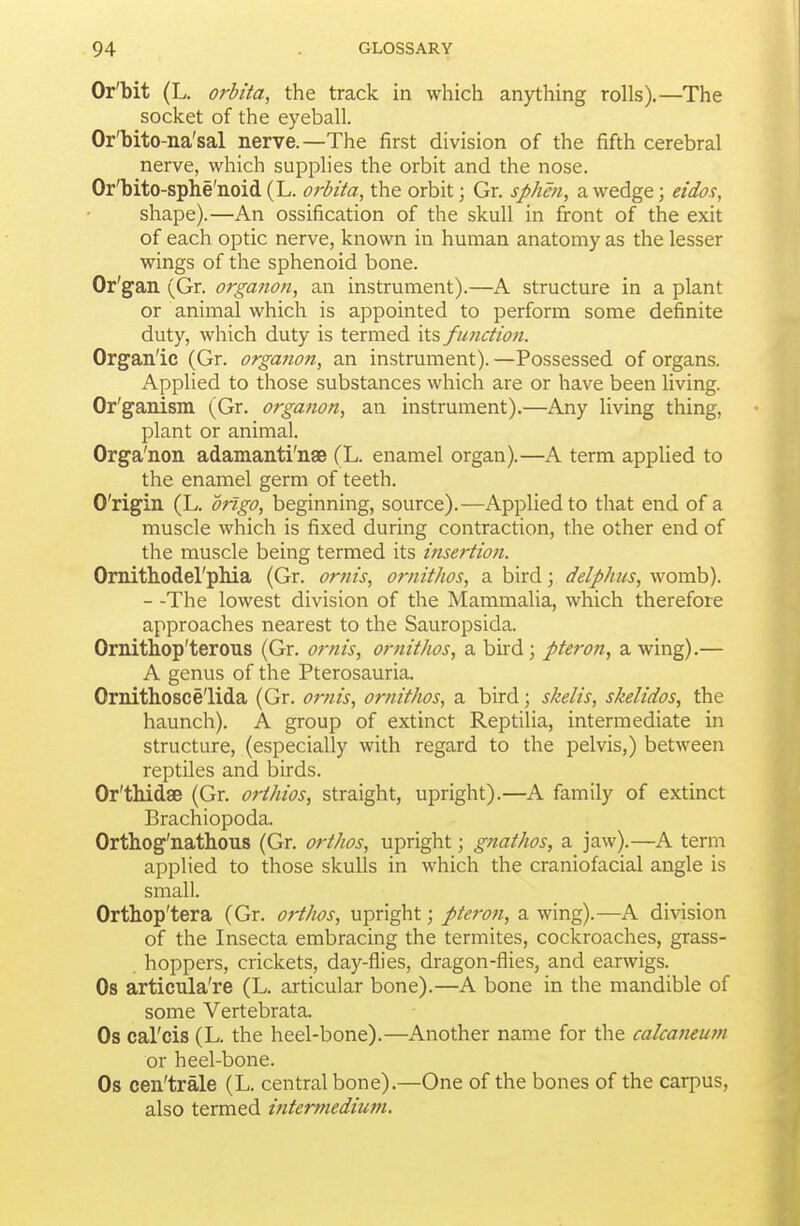Or'bit (L, orbita, the track in which anything rolls).—The socket of the eyeball. Or'bito-na'sal nerve.—The first division of the fifth cerebral nerve, which supplies the orbit and the nose. Or'bito-splie'noid(L. orbita, the orbit; Gr. sphm, a wedge; eidos, shape).—An ossification of the skull in front of the exit of each optic nerve, known in human anatomy as the lesser wings of the sphenoid bone. Or'gan (Gr. organon, an instrument).—A structure in a plant or animal which is appointed to perform some definite duty, which duty is termed its f unction. Organ'ic (Gr. organon, an instrument). —Possessed of organs. Applied to those substances which are or have been living. Or'ganism (Gr. organon, an instrument).—Any living thing, plant or animal. Orga'non adamanti'nae (L. enamel organ).—A term applied to the enamel germ of teeth. O'rigin (L. ongo, beginning, source).—Applied to that end of a muscle which is fixed during contraction, the other end of the muscle being termed its inse?-tion. Ornitliodel'phia (Gr. orfiis, ornithos, a bird; delphus, womb). - -The lowest division of the Mammalia, which therefore approaches nearest to the Sauropsida. Ornitliop'terous (Gr. ornis, ornithos, a bird; pteron, a wing).— A genus of the Pterosauria. Ornithosce'lida (Gr. ornis, ornithos, a bird; skelis, skelidos, the haunch). A group of extinct Reptilia, intermediate in structure, (especially with regard to the pelvis,) between reptiles and birds. Or'thidse (Gr. orthios, straight, upright).—A family of extinct Brachiopoda. Orthog'nathous (Gr. orthos, upright; gnathos, a jaw).—A term applied to those skulls in which the craniofacial angle is small. Orthop'tera (Gr. orthos, upright; pteron, a wing).—A division of the Insecta embracing the termites, cockroaches, grass- hoppers, crickets, day-flies, dragon-flies, and earwigs. Os articula're (L. articular bone).—A bone in the mandible of some Vertebrata. Os cal'cis (L. the heel-bone).—Another name for the calcaneum or heel-bone. Os cen'trale (L. central bone).—One of the bones of the carpus, also termed intermedium.