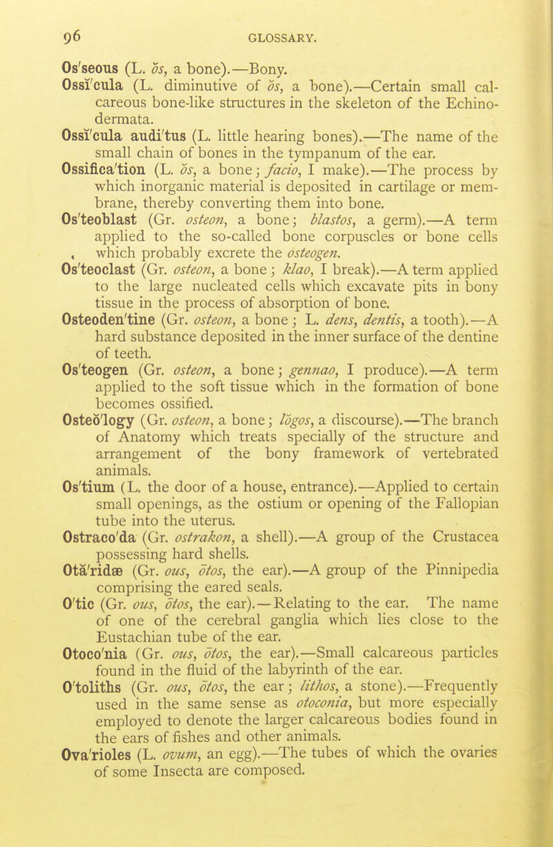 Os'seous (L. OS, a bone).—Bony. Ossi'cula (L. diminutive of ds, a bone).—Certain small cal- careous bone-like structures in the skeleton of the Echino- dermata. Ossi'cula audi'tus (L. little hearing bones).—The name of the small chain of bones in the tympanum of the ear. Ossifica'tion (L. ds, a bone; facio, I make).—The process by which inorganic material is deposited in cartilage or mem- brane, thereby converting them into bone. Os'teoblast (Gr. osteon, a bone; blastos, a germ).—A term applied to the so-called bone corpuscles or bone cells , which probably excrete the osteogen. Os'teoclast (Gr. osteon, a bone ; Mao, I break).—A term applied to the large nucleated cells which excavate pits in bony tissue in the process of absorption of bone. Osteoden'tine (Gr. osteon, a bone; L. dens, deiitis, a tooth).—A hard substance deposited in the inner surface of the dentine of teeth. Os'teogen (Gr. osteon, a bone; gennao, I produce).—A term applied to the soft tissue which in the formation of bone becomes ossified. Osteo'logy (Gr. osteon, a bone; logos, a discourse).—The branch of Anatomy which treats specially of the structure and arrangement of the bony framework of vertebrated animals. Os'tium (L. the door of a house, entrance).—Applied to certain small openings, as the ostium or opening of the Fallopian tube into the uterus. Ostraco'da (Gr. ostrakon, a shell).—A group of the Crustacea possessing hard shells. Ota'ridae (Gr. ous, otos, the ear).—A group of the Pinnipedia comprising the eared seals. O'tic (Gr. ous, otos, the ear).—Relating to the ear. The name of one of the cerebral ganglia which lies close to the Eustachian tube of the ear. Otoco'nia (Gr. ous, otos, the ear).—Small calcareous particles found in the fluid of the labyrinth of the ear. O'toliths (Gr. ous, otos, the ear; lithos, a stone).—Frequently used in the same sense as otoconia, but more especially employed to denote the larger calcareous bodies found in the ears of fishes and other animals. Ova'rioles (L. ovum, an egg).—The tubes of which the ovaries of some Insecta are composed.