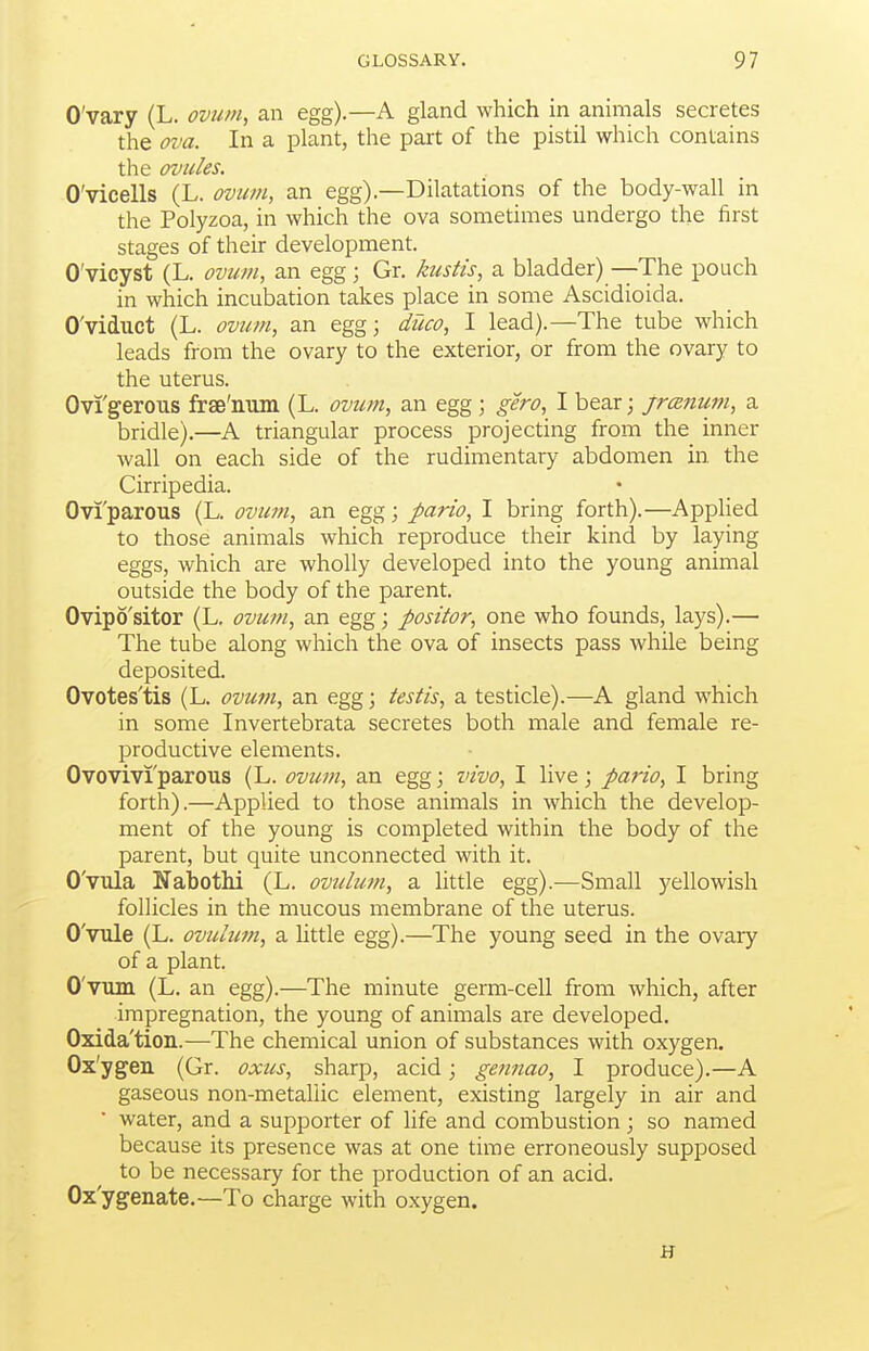 O'vary (L. ovum, an egg).—A gland which in animals secretes the ova. In a plant, the part of the pistil which contains the ovules. O'vicells (L. ovum, an egg).—Dilatations of the body-wall in the Polyzoa, in which the ova sometimes undergo the first stages of their development. O'vicyst (L. ovum, an egg; Gr. kustis, a bladder) —The pouch in which incubation takes place in some Ascidioida. O'viduct (L. ovum, an egg; duco, I lead).—The tube which leads from the ovary to the exterior, or from the ovary to the uterus. Ovi'gerous frse'num (L. ovitm, an egg; gero, I bear; jranum, a bridle).—A triangular process projecting from the inner wall on each side of the rudimentary abdomen in. the Cirripedia. Ovi'parous (L. ovum, an egg; pario, I bring forth).—Applied to those animals which reproduce their kind by laying eggs, which are wholly developed into the young animal outside the body of the parent. Ovipo'sitor (L. ovum, an egg; positor, one who founds, lays).— The tube along which the ova of insects pass while being deposited. Ovotes'tis (L. ovum, an egg; testis, a testicle).—A gland which in some Invertebrata secretes both male and female re- productive elements. Ovovivi'parous (L. ovtmi, an egg; vivo, I live; pario, I bring forth).—Applied to those animals in which the develop- ment of the young is completed within the body of the parent, but quite unconnected with it. O'vula Nabothi (L. ovulum, a little egg).—Small yellowish follicles in the mucous membrane of the uterus. O'vule (L. ovulum, a little egg).—The young seed in the ovary of a plant. O'vuin (L. an egg).—The minute germ-cell from which, after impregnation, the young of animals are developed. Oxida'tion.—The chemical union of substances with oxygen. Ox'ygen (Gr. oxus, sharp, acid; gennao, I produce).—A gaseous non-metallic element, existing largely in air and water, and a supporter of life and combustion; so named because its presence was at one time erroneously supposed to be necessary for the production of an acid. Ox'ygenate.—To charge with oxygen. H