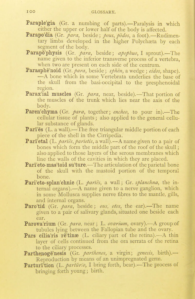 Paraple'gia (Gr. a numbing of parts).—Paralysis in which either the upper or lower half of the body is affected. Parapo'dia (Gr. para, beside; pons, podos, a foot).—Rudimen- tary limbs developed in the higher Polychseta by each segment of the body. Parapo'physis (Gr, para, beside; apophuo, I sprout).—The name given to the inferior transverse process of a vertebra, when two are present on each side of the centrum. Parasphe'noid (Gr. para, beside; sphen, a wedge; eidos, shape). —A bone which in some Vertebrata underlies the base of the skull from the basi-occipital to the presphenoidal region. Paraxial muscles (Gr. para, near, beside).—That portion of the muscles of the trunk which Ues near the axis of the body. Paren'chyma (Gr. para, together; e^icheo, to pour in).—The cellular tissue of plants; also applied to the general cellu- lar substance of glands. Pari'es (L. a wall).—The free triangular middle portion of each piece of the shell in the Cirripedia. Pari'etal (J^. paries, partetis,2^yN'A\).—A name given to a pair of bones which form the middle part of the roof of the skull; also applied to those layers of the serous membranes which line the walls of the cavities in which they are placed. Pari'eto-mas'toid su'ture.—The articulation of the parietal bone of the skull with the mastoid portion of the temporal bone. Pari'eto-splan'chnic (L. paries, a wall; Gr. splanchna, the in- ternal organs).—A name given to a nerve ganglion, which in some Mollusca supplies nerve fibres to the mantle, gills, and internal organs. Paro'tid (Gr. para, beside; ous, otos, the ear).—The name given to a pair of salivary glands, situated one beside each ear. Parova'rium {Gx. para, near; L. ovarium, ovary).—A group of tubules lying between the Fallopian tube and the ovary. Pars cilia'ris re'tinse (L. ciliary part of the retina).—A thin layer of cells continued from the ora serrata of the retina to the ciliary processes. Parthenoge'nesis {Gr. parthenos, a virgin; genesis, birth).— Reproduction by means of an unimpregnated germ. Parturi'tion {h. parturlo, I bring forth, bear).—The process of bringing forth young; birth.