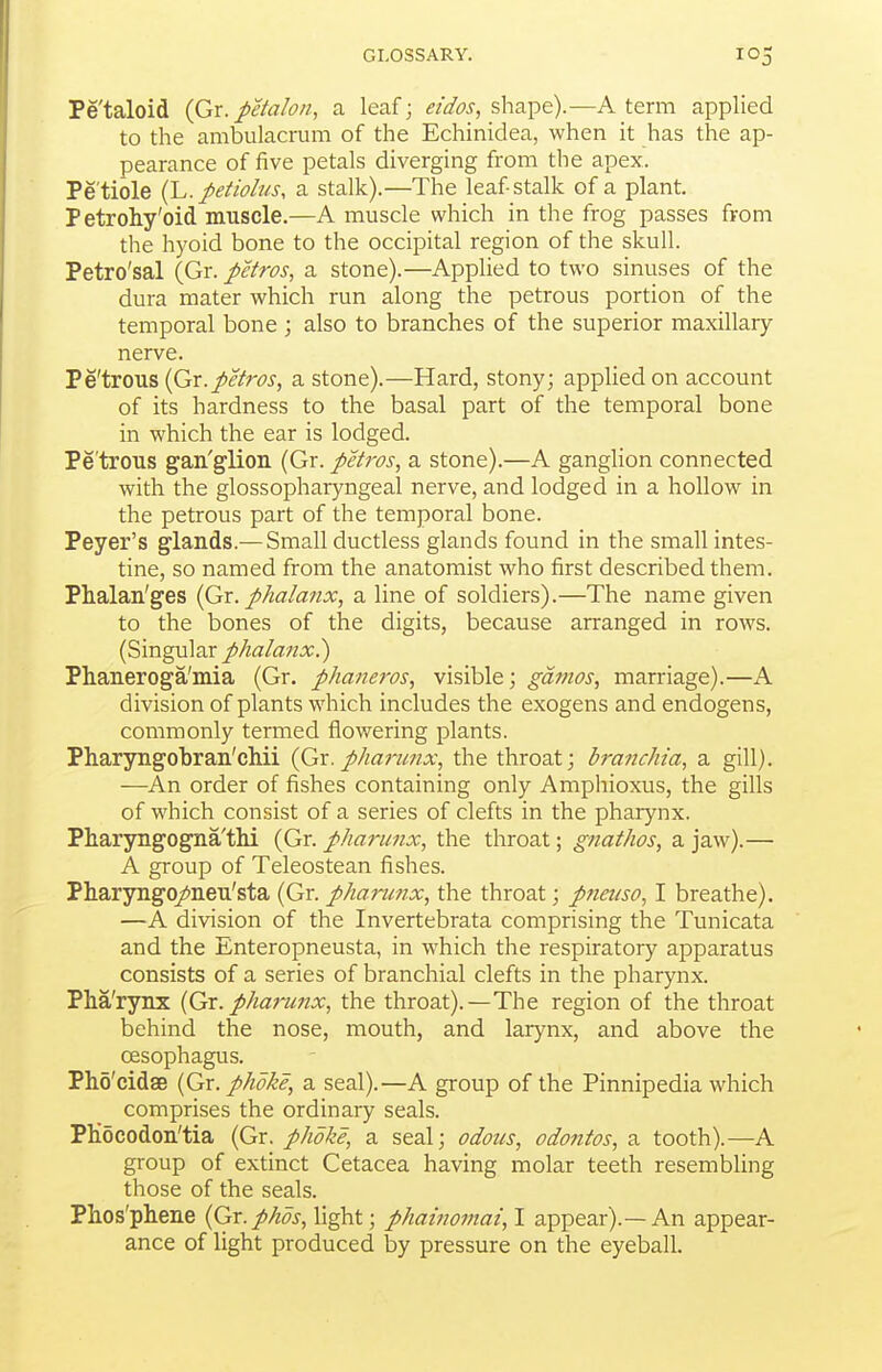 Pe'taloid (Gx. j>etaIon, a leaf; eidos, sha^o).—A term applied to the ambulacrum of the Echinidea, when it has the ap- pearance of five petals diverging from the apex. Petiole {y.. petiolus, a stalk).—The leafstalk of a plant. Petrohy'oid muscle.—A muscle which in the frog passes from the hyoid bone to the occipital region of the skull. Petro'sal (Gr. petros, a stone).—Applied to two sinuses of the dura mater which run along the petrous portion of the temporal bone ; also to branches of the superior maxillary nerve. Pe'trous {Gx.petros, a stone).—Hard, stony; applied on account of its hardness to the basal part of the temporal bone in which the ear is lodged. Pe'trous gan'glion (Gr. peiros, a stone).—A ganglion connected with the glossophar3mgeal nerve, and lodged in a hollow in the petrous part of the temporal bone. Peyer's glands.— Small ductless glands found in the small intes- tine, so named from the anatomist who first described them. Phalan'ges (Qx. phalanx, a line of soldiers).—The name given to the bones of the digits, because arranged in rows. (Singular phalanx?) Phaneroga'niia (Gr. phaneros, visible; ganios, marriage).—A division of plants which includes the exogens and endogens, commonly termed flowering plants. Pharyngobran'chii (Gx. pharunx, the throat; branchia, a gill). —An order of fishes containing only Amphioxus, the gills of which consist of a series of clefts in the pharynx. Pharyngogna'thi (Gr. pharunx, the throat; gnathos, a jaw).— A group of Teleostean fishes. Pharyngo/neu'sta (Gr. pharunx, the throat; pneuso, I breathe). —A division of the Invertebrata comprising the Tunicata and the Enteropneusta, in which the respiratory apparatus consists of a series of branchial clefts in the pharynx. Pha'rynx {Gx. phafwix, the throat).—The region of the throat behind the nose, mouth, and larynx, and above the oesophagus. Pho'cidse (Gr. phoke, a seal).—A group of the Pinnipedia which comprises the ordinary seals. PHocodon'tia {Gx. phoke, a seal; odotis, odofitos, a. tooth).—A group of extinct Cetacea having molar teeth resembling those of the seals. Phos'phene {Gx.phos, light; phainomai, I appear).—An appear- ance of light produced by pressure on the eyeball.