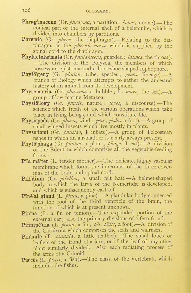 Phrag'macone {Gr.phrag?na, a partition; konos, a cone).—The conical part of the internal shell of a belemnite, which is divided into chambers by partitions. Phre'nic (Gr. phren, the diaphragm).—Relating to the dia- phragm, as the phrenic nerve, which is supplied by the spinal cord to the diaphragm. Phylactolse'mata {Gx.phulakteous, guarded; laimos, the throat). —The division of the Polyzoa, the members of which possess an epistoma and a horseshoe-shaped ■lophophore. Phylo'geny (Gr. phulon, tribe, species \ ghios, lineage).—A branch of Biology which attempts to gather the ancestral history of an animal from its development. Physema'ria (Gr. phttse??ia, a bubble; L. jtiare, the sea).—A group of low marine Metazoa. Physiology (Gr. phusis, nature; logos, a discourse).—The science which treats of the various operations which take place in living beings, and which constitute life. Physo'poda (Gr. phtisa, wind ; pous, podos, a foot).—A group of small winged insects which live mostly in plants. Physo'tomi (Gr. phusiao, I inflate).—A group of Teleostean fishes in which an air-bladder is nearly always present. Phyto'phaga (Gr. phuton, a plant; phago, I eat).—A division of the Edentata which comprises all the vegetable-feeding forms. Pi'a ma'ter (L. tender mother).—The delicate, highly vascular membrane which forms the innermost of the three cover- ings of the brain and spinal cord. Pili'dium (Gr. pllidion, a small felt hat).—A helmet-shaped body in which the larva of the Nemertidse is developed, and which is subsequently cast off. Pine'al gland (L. plnea, a pine).—A glandular body connected with the roof of the third ventricle of the brain, the function of which is at present unknown. Pin'na (L. a fin or pinion).—The expanded portion of the external ear; also the primary divisions of a fern frond. Pinnipe'dia (L. pinna, a fin ; pes, pedis, a foot).—A division of the Carnivora which comprises the seals and walruses. Pin'nule (L. pinnula, a little feather).—The small lobes or leafliets of the frond of a fern, or of the leaf of any other plant similarly divided. Also each radiating process of the arms of a Crinoid. ■ Pis'ces i^. piscis, a fish).—The class of the Vertebrata which includes the fishes.