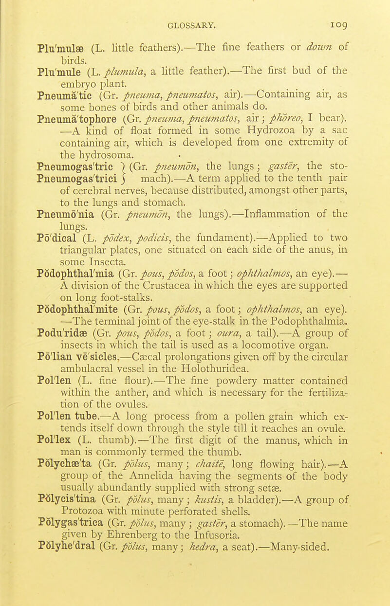 Plu'mulaB (L. little feathers).—The fine feathers or down of birds. Plu'mule (L. plu/nula, a little feather).—The first bud of the embryo plant. Pneumatic {Gx. pneuma, pneumatos, air).—Containing air, as some bones of birds and other animals do. Pneuma'tophore (Gr. pneuma, pneumatos, air; phoreo, I bear). —A kind of float formed in some Hydrozoa by a sac containing air, which is developed from one extremity of the hydrosoma. Pneumogas'trie ) (Gr. pneumon, the lungs; gaster, the sto- Pneumogas'trici ) mach).—A term applied to the tenth pair of cerebral nerves, because distributed, amongst other parts, to the lungs and stomach. Pneumo'nia (Gr. pneumon, the lungs).—Inflammation of the lungs. Po'dical (L. pddex, podicis, the fundament).—Applied to two triangular plates, one situated on each side of the anus, in some Insecta. Podoplltliai'mia (Gr. pons, podos, a foot; ophthalmos, an eye).— A division of the Crustacea in which the eyes are supported on long foot-stalks. PodopMhal'mite (Gr. pons, podos, a foot; ophthalmos, an eye). —The terminal joint of the eye-stalk in the Podophthalmia. Podu'ridse (Gr. poiis, podos, a foot; oura, a tail).—A group of insects in which the tail is used as a locomotive organ. Po'lian ve'sicles,—Cascal prolongations given off by the circular ambulacral vessel in the Holothuridea. Pollen (L. fine flour).—The fine powdery matter contained within the anther, and which is necessary for the fertiliza- tion of the ovules. Pollen tube.—A long process from a pollen grain which ex- tends itself down through the style till it reaches an ovule. Pollex (L. thumb).—The first digit of the manus, which in man is commonly termed the thumb. Polyclise'ta (Gr. pblus, many; chaite, long flo\ving hair).—A group of the Annelida having the segments of the body usually abundantly supplied with strong setse. Polycis'tina (Gr. pdlus, many; kustis, a bladder).—A group of Protozoa with minute perforated shells. Polygas'trica (Gr. pUus, many ; gaster, a stomach). —The name given by Ehrenberg to the Infusoria. Polyhe'dral {Gr. polus, many; hedra, a seat).—Many-sided.