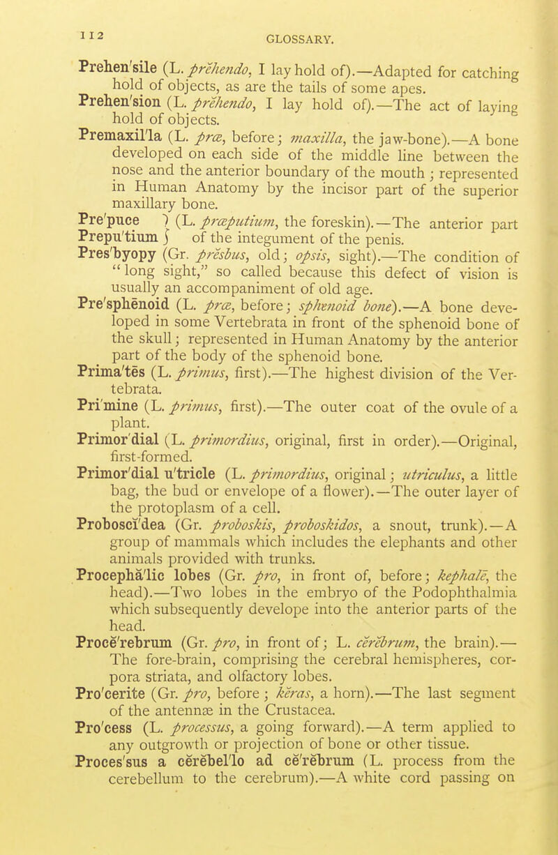 Prelien'sile {L. prehendo, I lay hold of).—Adapted for catching hold of objects, as are the tails of some apes. 'SreliQn!siou {I., prehendo, I lay hold of).—The act of laying hold of objects. Premaxil'la (L. prce, before; maxilla, the jaw-bone).—A bone developed on each side of the middle line between the nose and the anterior boundary of the mouth ; represented in Human Anatomy by the incisor part of the superior maxillary bone. Pre'puce ) {L. prcBputium, the foreskin).—The anterior part Prepu'tium j of the integument of the penis. Pres'byopy (Gr. presbus, old; opsis, sight).—The condition of long sight, so called because this defect of vision is usually an accompaniment of old age. Pre'splienoid (L. prce, before; sphmoid bone).—A bone deve- loped in some Vertebrata in front of the sphenoid bone of the skull; represented in Human Anatomy by the anterior part of the body of the sphenoid bone. Prima'tes (L. primus, first).—The highest division of the Ver- tebrata. Pri'mine (L. primus, first).—The outer coat of the ovule of a plant. Primor'dial {L. primordius, original, first in order).—Original, first-formed. Primor'dial u'triele (L. primordius, original; utriculus, a litrie bag, the bud or envelope of a flower).—The outer layer of the protoplasm of a cell. Probosci'dea (Gr. proboskis, proboskidos, a snout, trunk).—A group of mammals which includes the elephants and other animals provided with trunks. Procepha'lic lobes (Gr. pro, in front of, before; kephale, the head).—Two lobes in the embryo of the Podophthalmia which subsequently develope into the anterior parts of the head. Proce'rebrum (Qx. pro, in front of; L. cerebrum, the brain).— The fore-brain, comprising the cerebral hemispheres, cor- pora striata, and olfactory lobes. Pro'cerite (Gr. pro, before ; keras, a horn).—The last segment of the antennae in the Crustacea. Pro'cess (L. processus, a going forward).—A term applied to any outgrowth or projection of bone or other tissue. Proces'sus a cerebel'lo ad ce'rebrum (L. process from the cerebellum to the cerebrum).—A white cord passing on